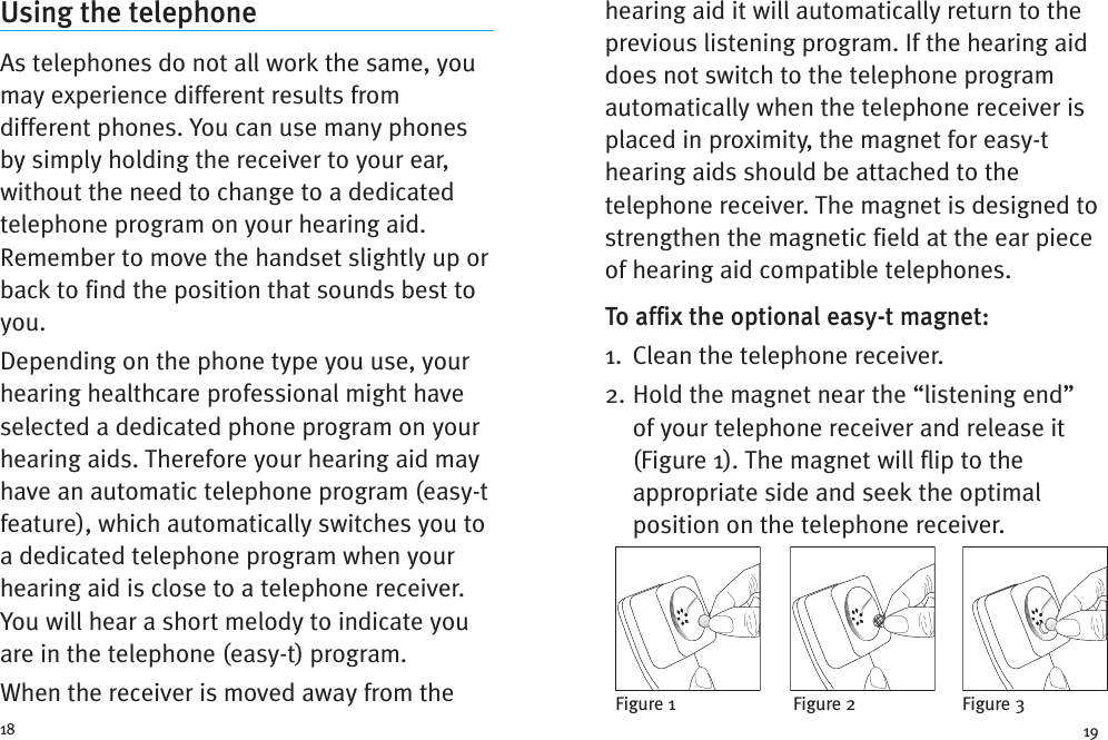 hearing aid it will automatically return to theprevious listening program. If the hearing aiddoes not switch to the telephone programautomatically when the telephone receiver isplaced in proximity, the magnet for easy-thearing aids should be attached to thetelephone receiver. The magnet is designed tostrengthen the magnetic field at the ear pieceof hearing aid compatible telephones.To affix the optional easy-t magnet:1. Clean the telephone receiver.2. Hold the magnet near the “listening end”of your telephone receiver and release it(Figure 1). The magnet will flip to theappropriate side and seek the optimalposition on the telephone receiver.Using the telephoneAs telephones do not all work the same, youmay experience different results fromdifferent phones. You can use many phonesby simply holding the receiver to your ear,without the need to change to a dedicatedtelephone program on your hearing aid.Remember to move the handset slightly up orback to find the position that sounds best toyou.Depending on the phone type you use, yourhearing healthcare professional might haveselected a dedicated phone program on yourhearing aids. Therefore your hearing aid mayhave an automatic telephone program (easy-tfeature), which automatically switches you toa dedicated telephone program when yourhearing aid is close to a telephone receiver.You will hear a short melody to indicate youare in the telephone (easy-t) program.When the receiver is moved away from the18 19Figure 1 Figure 2 Figure 3