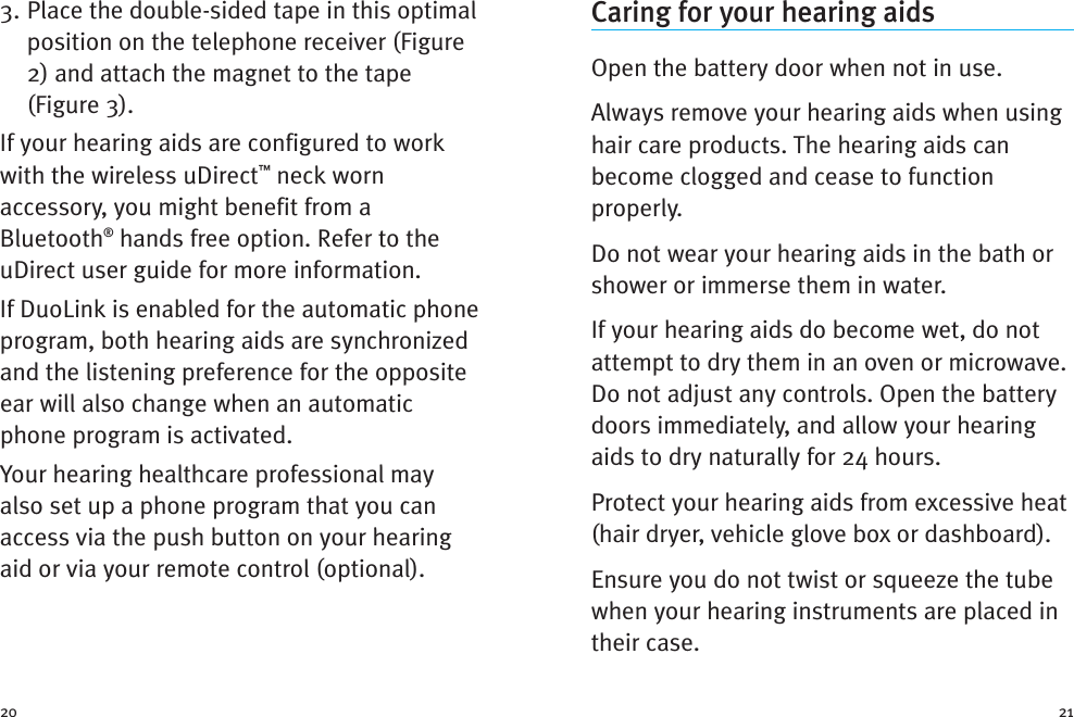 Caring for your hearing aidsOpen the battery door when not in use.Always remove your hearing aids when usinghair care products. The hearing aids canbecome clogged and cease to functionproperly.Do not wear your hearing aids in the bath orshower or immerse them in water.If your hearing aids do become wet, do notattempt to dry them in an oven or microwave.Do not adjust any controls. Open the batterydoors immediately, and allow your hearingaids to dry naturally for 24 hours.Protect your hearing aids from excessive heat(hair dryer, vehicle glove box or dashboard).Ensure you do not twist or squeeze the tubewhen your hearing instruments are placed intheir case.3. Place the double-sided tape in this optimalposition on the telephone receiver (Figure2) and attach the magnet to the tape(Figure 3).If your hearing aids are configured to workwith the wireless uDirect™neck wornaccessory, you might benefit from aBluetooth®hands free option. Refer to theuDirect user guide for more information.If DuoLink is enabled for the automatic phoneprogram, both hearing aids are synchronizedand the listening preference for the oppositeear will also change when an automaticphone program is activated.Your hearing healthcare professional mayalso set up a phone program that you canaccess via the push button on your hearingaid or via your remote control (optional).20 21