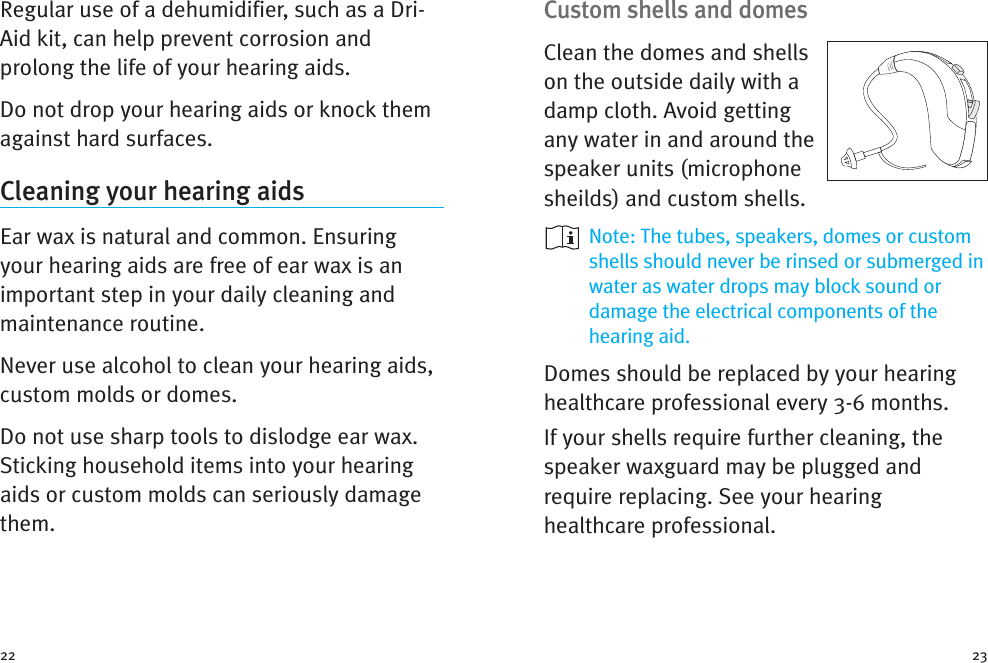 Custom shells and domesClean the domes and shellson the outside daily with adamp cloth. Avoid gettingany water in and around thespeaker units (microphonesheilds) and custom shells.Note: The tubes, speakers, domes or customshells should never be rinsed or submerged inwater as water drops may block sound ordamage the electrical components of thehearing aid.Domes should be replaced by your hearinghealthcare professional every 3-6 months.If your shells require further cleaning, thespeaker waxguard may be plugged andrequire replacing. See your hearinghealthcare professional.Regular use of a dehumidifier, such as a Dri-Aid kit, can help prevent corrosion andprolong the life of your hearing aids.Do not drop your hearing aids or knock themagainst hard surfaces.Cleaning your hearing aidsEar wax is natural and common. Ensuringyour hearing aids are free of ear wax is animportant step in your daily cleaning andmaintenance routine.Never use alcohol to clean your hearing aids,custom molds or domes.Do not use sharp tools to dislodge ear wax.Sticking household items into your hearingaids or custom molds can seriously damagethem.22 23
