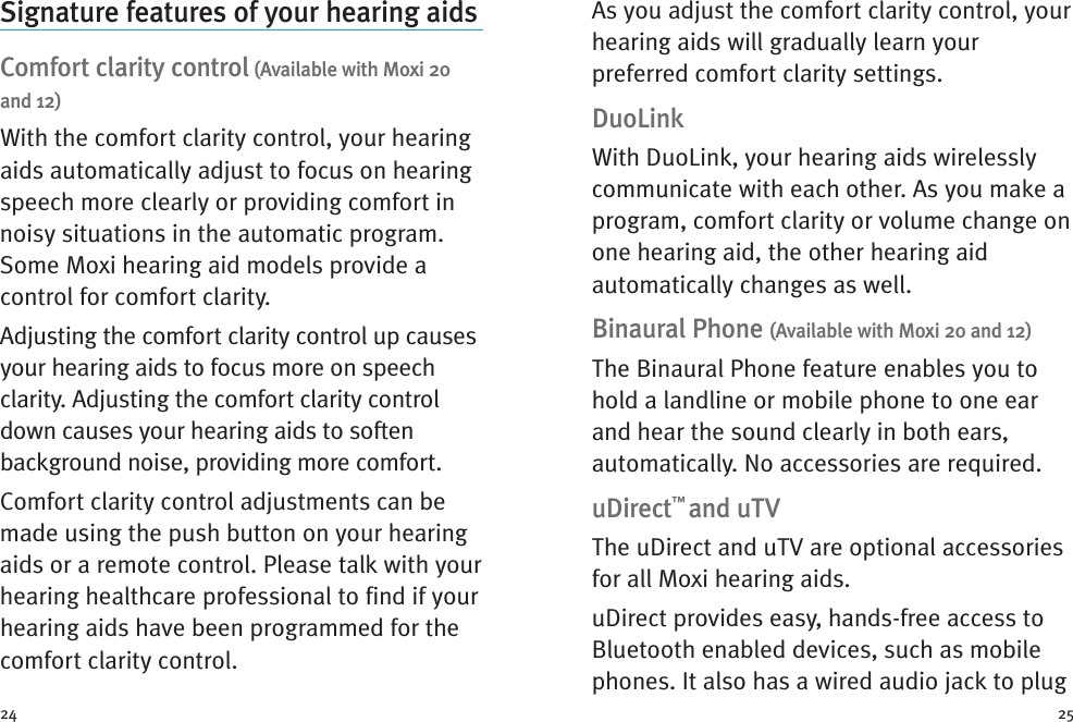 As you adjust the comfort clarity control, yourhearing aids will gradually learn yourpreferred comfort clarity settings.DuoLinkWith DuoLink, your hearing aids wirelesslycommunicate with each other. As you make aprogram, comfort clarity or volume change onone hearing aid, the other hearing aidautomatically changes as well.Binaural Phone (Available with Moxi 20 and 12)The Binaural Phone feature enables you tohold a landline or mobile phone to one earand hear the sound clearly in both ears,automatically. No accessories are required.uDirect™and uTVThe uDirect and uTV are optional accessoriesfor all Moxi hearing aids.uDirect provides easy, hands-free access toBluetooth enabled devices, such as mobilephones. It also has a wired audio jack to plugSignature features of your hearing aidsComfort clarity control (Available with Moxi 20and 12)With the comfort clarity control, your hearingaids automatically adjust to focus on hearingspeech more clearly or providing comfort innoisy situations in the automatic program.Some Moxi hearing aid models provide acontrol for comfort clarity.Adjusting the comfort clarity control up causesyour hearing aids to focus more on speechclarity. Adjusting the comfort clarity controldown causes your hearing aids to softenbackground noise, providing more comfort.Comfort clarity control adjustments can bemade using the push button on your hearingaids or a remote control. Please talk with yourhearing healthcare professional to find if yourhearing aids have been programmed for thecomfort clarity control.24 25