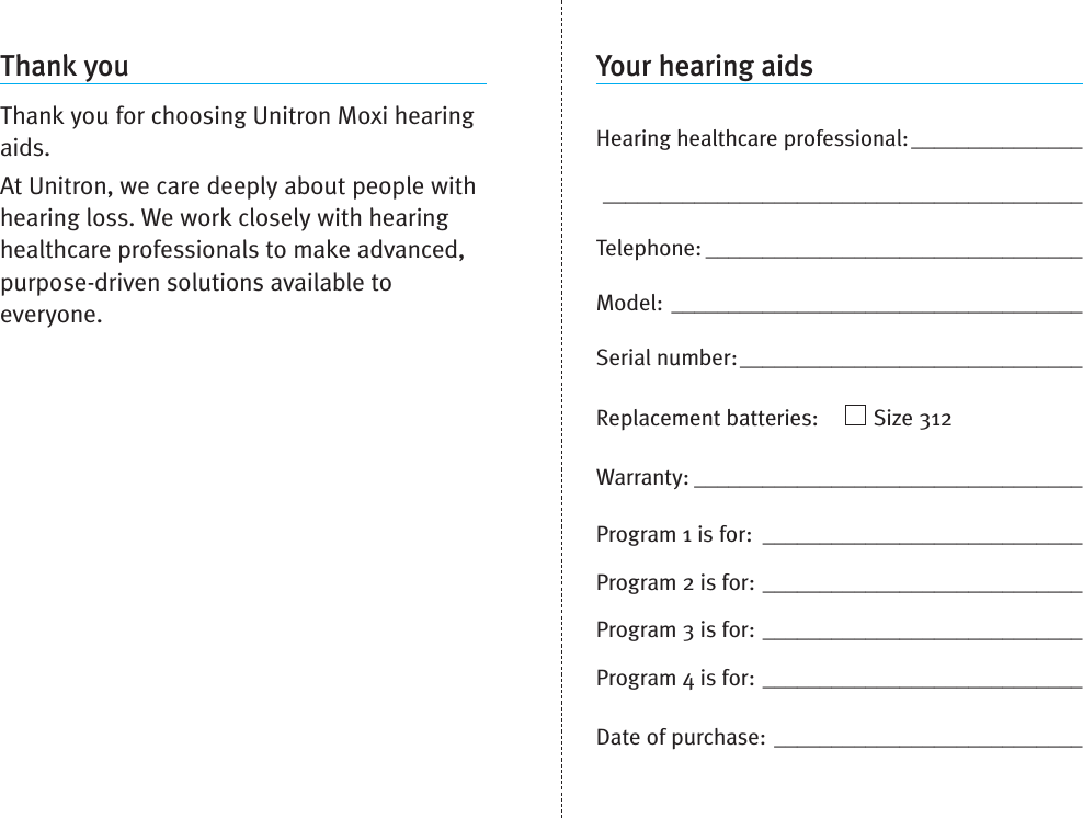 Your hearing aidsHearing healthcare professional:_________________________________________________________Telephone: _________________________________Model: ____________________________________Serial number:______________________________Replacement batteries: Size 312Warranty: __________________________________Program 1 is for: ____________________________Program 2 is for: ____________________________Program 3 is for: ____________________________Program 4 is for: ____________________________Date of purchase: ___________________________Thank youThank you for choosing Unitron Moxi hearingaids.At Unitron, we care deeply about people withhearing loss. We work closely with hearinghealthcare professionals to make advanced,purpose-driven solutions available toeveryone.