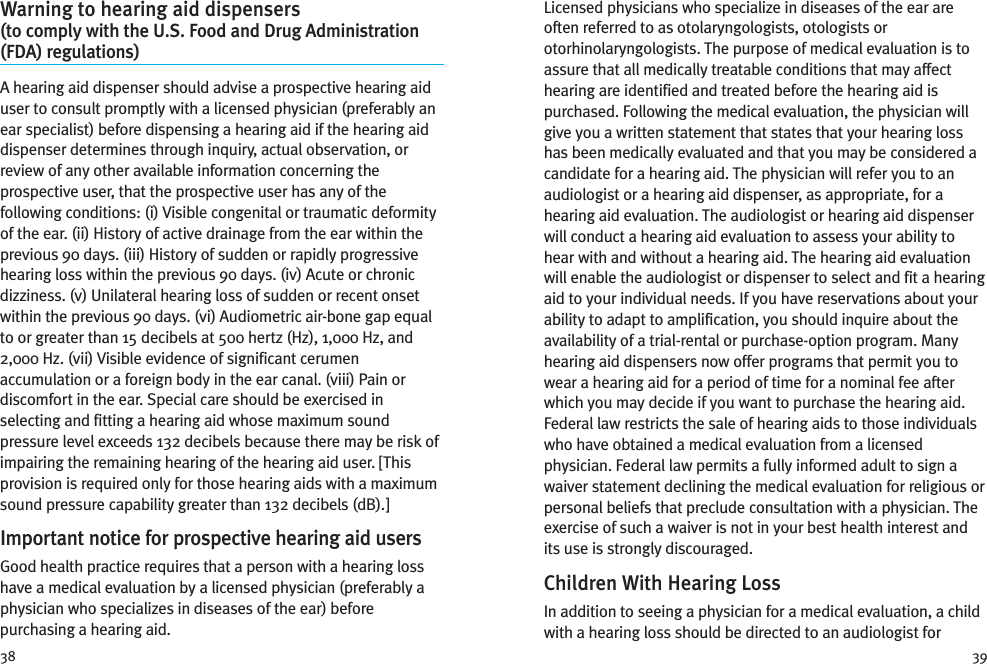 3938Licensed physicians who specialize in diseases of the ear areoften referred to as otolaryngologists, otologists orotorhinolaryngologists. The purpose of medical evaluation is toassure that all medically treatable conditions that may affecthearing are identified and treated before the hearing aid ispurchased. Following the medical evaluation, the physician willgive you a written statement that states that your hearing losshas been medically evaluated and that you may be considered acandidate for a hearing aid. The physician will refer you to anaudiologist or a hearing aid dispenser, as appropriate, for ahearing aid evaluation. The audiologist or hearing aid dispenserwill conduct a hearing aid evaluation to assess your ability tohear with and without a hearing aid. The hearing aid evaluationwill enable the audiologist or dispenser to select and fit a hearingaid to your individual needs. If you have reservations about yourability to adapt to amplification, you should inquire about theavailability of a trial-rental or purchase-option program. Manyhearing aid dispensers now offer programs that permit you towear a hearing aid for a period of time for a nominal fee afterwhich you may decide if you want to purchase the hearing aid.Federal law restricts the sale of hearing aids to those individualswho have obtained a medical evaluation from a licensedphysician. Federal law permits a fully informed adult to sign awaiver statement declining the medical evaluation for religious orpersonal beliefs that preclude consultation with a physician. Theexercise of such a waiver is not in your best health interest andits use is strongly discouraged.Children With Hearing LossIn addition to seeing a physician for a medical evaluation, a childwith a hearing loss should be directed to an audiologist forWarning to hearing aid dispensers(to comply with the U.S. Food and Drug Administration(FDA) regulations)A hearing aid dispenser should advise a prospective hearing aiduser to consult promptly with a licensed physician (preferably anear specialist) before dispensing a hearing aid if the hearing aiddispenser determines through inquiry, actual observation, orreview of any other available information concerning theprospective user, that the prospective user has any of thefollowing conditions: (i) Visible congenital or traumatic deformityof the ear. (ii) History of active drainage from the ear within theprevious 90 days. (iii) History of sudden or rapidly progressivehearing loss within the previous 90 days. (iv) Acute or chronicdizziness. (v) Unilateral hearing loss of sudden or recent onsetwithin the previous 90 days. (vi) Audiometric air-bone gap equalto or greater than 15 decibels at 500 hertz (Hz), 1,000 Hz, and2,000 Hz. (vii) Visible evidence of significant cerumenaccumulation or a foreign body in the ear canal. (viii) Pain ordiscomfort in the ear. Special care should be exercised inselecting and fitting a hearing aid whose maximum soundpressure level exceeds 132 decibels because there may be risk ofimpairing the remaining hearing of the hearing aid user. [Thisprovision is required only for those hearing aids with a maximumsound pressure capability greater than 132 decibels (dB).]Important notice for prospective hearing aid usersGood health practice requires that a person with a hearing losshave a medical evaluation by a licensed physician (preferably aphysician who specializes in diseases of the ear) beforepurchasing a hearing aid.