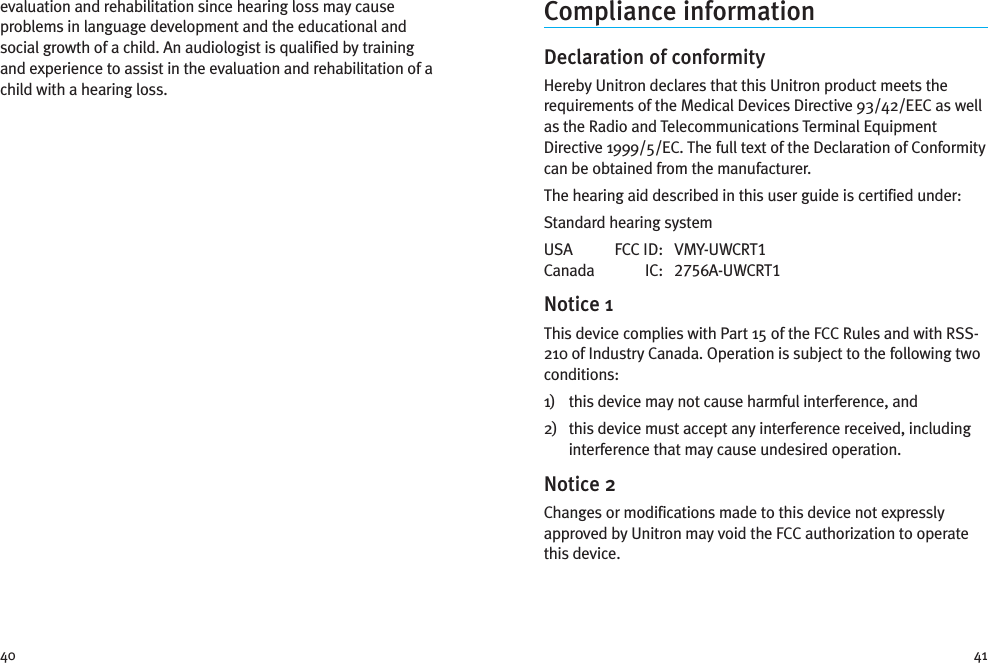 4140Compliance informationDeclaration of conformityHereby Unitron declares that this Unitron product meets therequirements of the Medical Devices Directive 93/42/EEC as wellas the Radio and Telecommunications Terminal EquipmentDirective 1999/5/EC. The full text of the Declaration of Conformitycan be obtained from the manufacturer.The hearing aid described in this user guide is certified under:Standard hearing systemUSA FCC ID: VMY-UWCRT1Canada IC: 2756A-UWCRT1Notice 1This device complies with Part 15 of the FCC Rules and with RSS-210 of Industry Canada. Operation is subject to the following twoconditions:1) this device may not cause harmful interference, and2) this device must accept any interference received, includinginterference that may cause undesired operation.Notice 2Changes or modifications made to this device not expresslyapproved by Unitron may void the FCC authorization to operatethis device.evaluation and rehabilitation since hearing loss may causeproblems in language development and the educational andsocial growth of a child. An audiologist is qualified by trainingand experience to assist in the evaluation and rehabilitation of achild with a hearing loss.