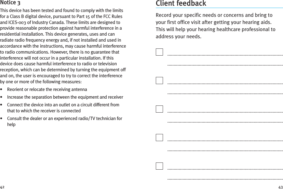 4342Client feedbackRecord your specific needs or concerns and bring toyour first office visit after getting your hearing aids.This will help your hearing healthcare professional toaddress your needs...............................................................................................................................................................................................................................................................................................................................................................................................................................................................................................................................................................................................................................................................................................................................................................................................................................................................................................................................................Notice 3This device has been tested and found to comply with the limitsfor a Class B digital device, pursuant to Part 15 of the FCC Rulesand ICES-003 of Industry Canada. These limits are designed toprovide reasonable protection against harmful interference in aresidential installation. This device generates, uses and canradiate radio frequency energy and, if not installed and used inaccordance with the instructions, may cause harmful interferenceto radio communications. However, there is no guarantee thatinterference will not occur in a particular installation. If thisdevice does cause harmful interference to radio or televisionreception, which can be determined by turning the equipment offand on, the user is encouraged to try to correct the interferenceby one or more of the following measures:• Reorient or relocate the receiving antenna• Increase the separation between the equipment and receiver• Connect the device into an outlet on a circuit different fromthat to which the receiver is connected• Consult the dealer or an experienced radio/TV technician forhelp