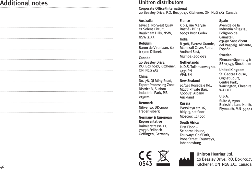 46Unitron Hearing Ltd.20 Beasley Drive, P.O. Box 9017,Kitchener, ON N2G 4X1 CanadaUnitron distributorsCorporate Office/International20 Beasley Drive, P.O. Box 9017, Kitchener, ON N2G 4X1 CanadaAustraliaLevel 2, Norwest Quay,21 Solent Circuit,Baulkham Hills, NSW,NSW 2153BelgiumBaron de Vironlaan, 60b-1700 DilbeekCanada20 Beasley Drive,P.O. Box 9017, Kitchener,ON N2G 4X1ChinaNo. 78, Qi Ming Road,Export Processing ZoneDistrict B, SuzhouIndustrial Park, P.R.215021DenmarkNitivej 10, DK-2000FrederiksbergGermany &amp; EuropeanRepresentativeDaimlerstrasse 22,70736 Fellbach-Oeffingen, GermanyFrance5 bis, rue MaryseBastié - BP 1569671 Bron CedexIndiaB-308, Everest Grande,Mahakali Caves Road,Andheri East,Mumbai-400 093NetherlandsIr. D.S. Tuijnmanweg 10,4131 PNVIANENNew Zealand10/215 Rosedale Rd.,M277 Private Bag,300987, Albany,AucklandRussiaTverskaya str. 16,bldg. 3, 1st floorMoscow, 125009South AfricaFirst Floor –Selborne House,Fourways Golf Park,Roos Street, Fourways,JohannesburgSpainAvenida de laIndustria nº13/15,Polígono deCanastell,03690 Sant Vicentdel Raspeig. Alicante,EspañaSwedenFörmansvägen 2, 4 trSE-11743, StockholmUnited KingdomSt. George House,Cygnet Court,Centre Park,Warrington, CheshireWA1 1PDU.S.A.Suite A, 2300Berkshire Lane North,Plymouth, MN 55441Additional notes..................................................................................................................................................................................................................................................................................................................................................................................................................................................................................................................................................................................................................................................................................................................................................................................................................................................................................................................................................................................................................................................................