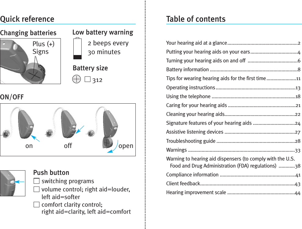 Quick referenceChanging batteriesON/OFFPlus (+)SignsonLow battery warning2 beeps every30 minutesBattery size312Push buttonswitching programsvolume control; right aid=louder,left aid=softercomfort clarity control;right aid=clarity, left aid=comfortTable of contentsYour hearing aid at a glance....................................................2Putting your hearing aids on your ears...................................4Turning your hearing aids on and off .....................................6Battery information .................................................................8Tips for wearing hearing aids for the first time......................11Operating instructions...........................................................13Using the telephone ..............................................................18Caring for your hearing aids ..................................................21Cleaning your hearing aids....................................................22Signature features of your hearing aids ...............................24Assistive listening devices ....................................................27Troubleshooting guide ..........................................................28Warnings ...............................................................................33Warning to hearing aid dispensers (to comply with the U.S.Food and Drug Administration (FDA) regulations) ............38Compliance information ........................................................41Client feedback......................................................................43Hearing improvement scale ..................................................44off open