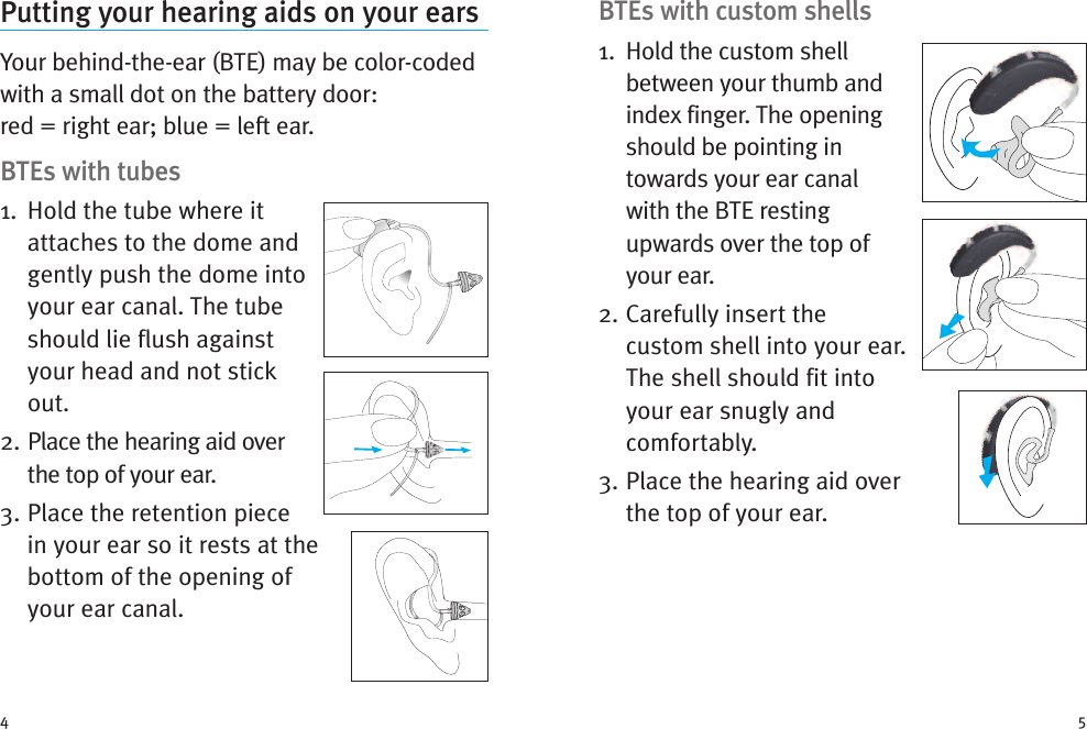 BTEs with custom shells1. Hold the custom shellbetween your thumb andindex finger. The openingshould be pointing intowards your ear canalwith the BTE restingupwards over the top ofyour ear.2. Carefully insert thecustom shell into your ear.The shell should fit intoyour ear snugly andcomfortably.3. Place the hearing aid overthe top of your ear.Putting your hearing aids on your earsYour behind-the-ear (BTE) may be color-codedwith a small dot on the battery door:red = right ear; blue = left ear.BTEs with tubes1. Hold the tube where itattaches to the dome andgently push the dome intoyour ear canal. The tubeshould lie flush againstyour head and not stickout.2. Place the hearing aid overthe top of your ear.3. Place the retention piecein your ear so it rests at thebottom of the opening ofyour ear canal.4 5