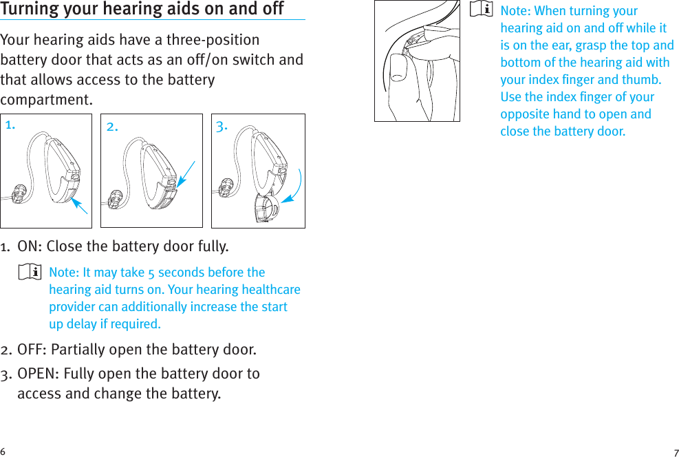 Note: When turning yourhearing aid on and off while itis on the ear, grasp the top andbottom of the hearing aid withyour index finger and thumb.Use the index finger of youropposite hand to open andclose the battery door.Turning your hearing aids on and offYour hearing aids have a three-positionbattery door that acts as an off/on switch andthat allows access to the batterycompartment.1. ON: Close the battery door fully.Note: It may take 5 seconds before thehearing aid turns on. Your hearing healthcareprovider can additionally increase the startup delay if required.2. OFF: Partially open the battery door.3. OPEN: Fully open the battery door toaccess and change the battery.6 71. 2. 3.