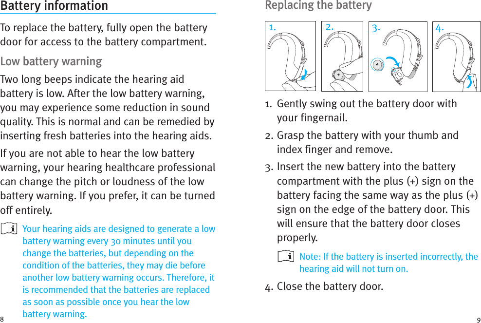 Replacing the battery1. Gently swing out the battery door withyour fingernail.2. Grasp the battery with your thumb andindex finger and remove.3. Insert the new battery into the batterycompartment with the plus (+) sign on thebattery facing the same way as the plus (+)sign on the edge of the battery door. Thiswill ensure that the battery door closesproperly.Note: If the battery is inserted incorrectly, thehearing aid will not turn on.4. Close the battery door.Battery informationTo replace the battery, fully open the batterydoor for access to the battery compartment.Low battery warningTwo long beeps indicate the hearing aidbattery is low. After the low battery warning,you may experience some reduction in soundquality. This is normal and can be remedied byinserting fresh batteries into the hearing aids.If you are not able to hear the low batterywarning, your hearing healthcare professionalcan change the pitch or loudness of the lowbattery warning. If you prefer, it can be turnedoff entirely.Your hearing aids are designed to generate a lowbattery warning every 30 minutes until youchange the batteries, but depending on thecondition of the batteries, they may die beforeanother low battery warning occurs. Therefore, itis recommended that the batteries are replacedas soon as possible once you hear the lowbattery warning.8 91. 2. 3. 4.