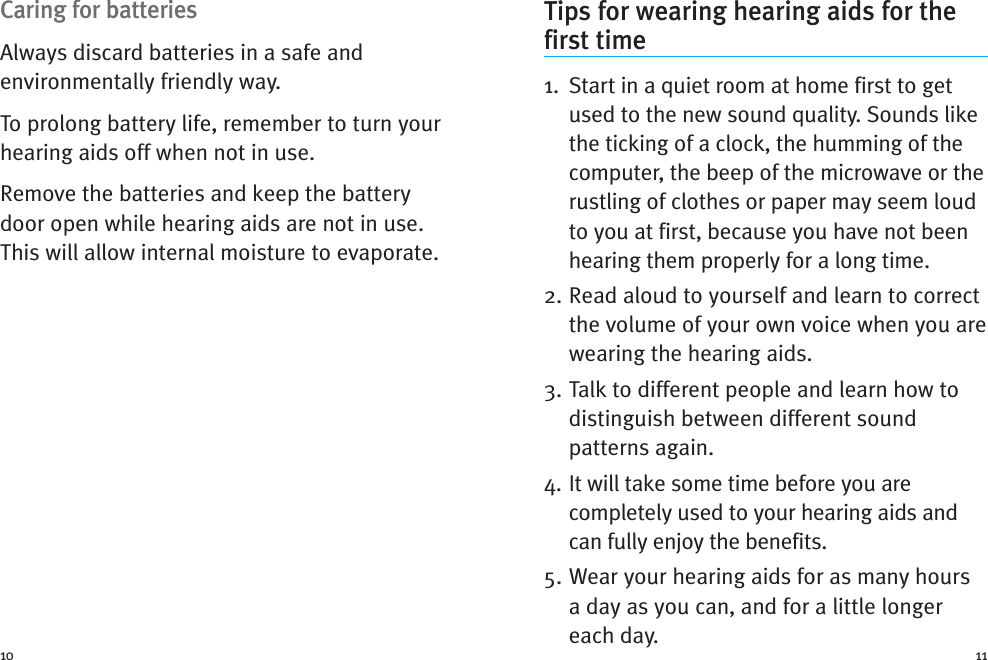 Tips for wearing hearing aids for thefirst time1. Start in a quiet room at home first to getused to the new sound quality. Sounds likethe ticking of a clock, the humming of thecomputer, the beep of the microwave or therustling of clothes or paper may seem loudto you at first, because you have not beenhearing them properly for a long time.2. Read aloud to yourself and learn to correctthe volume of your own voice when you arewearing the hearing aids.3. Talk to different people and learn how todistinguish between different soundpatterns again.4. It will take some time before you arecompletely used to your hearing aids andcan fully enjoy the benefits.5. Wear your hearing aids for as many hoursa day as you can, and for a little longereach day.Caring for batteriesAlways discard batteries in a safe andenvironmentally friendly way.To prolong battery life, remember to turn yourhearing aids off when not in use.Remove the batteries and keep the batterydoor open while hearing aids are not in use.This will allow internal moisture to evaporate.10 11