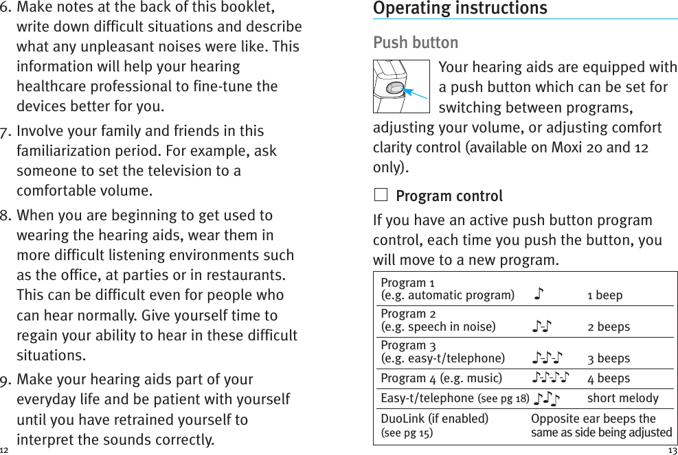 Operating instructionsPush buttonYour hearing aids are equipped witha push button which can be set forswitching between programs,adjusting your volume, or adjusting comfortclarity control (available on Moxi 20 and 12only).Program controlIf you have an active push button programcontrol, each time you push the button, youwill move to a new program.6. Make notes at the back of this booklet,write down difficult situations and describewhat any unpleasant noises were like. Thisinformation will help your hearinghealthcare professional to fine-tune thedevices better for you.7. Involve your family and friends in thisfamiliarization period. For example, asksomeone to set the television to acomfortable volume.8. When you are beginning to get used towearing the hearing aids, wear them inmore difficult listening environments suchas the office, at parties or in restaurants.This can be difficult even for people whocan hear normally. Give yourself time toregain your ability to hear in these difficultsituations.9. Make your hearing aids part of youreveryday life and be patient with yourselfuntil you have retrained yourself tointerpret the sounds correctly.12Program 1(e.g. automatic program) 1 beepProgram 2(e.g. speech in noise) 2 beepsProgram 3(e.g. easy-t/telephone) 3 beepsProgram 4 (e.g. music) 4 beepsEasy-t/telephone (see pg 18) short melodyDuoLink (if enabled) Opposite ear beeps the(see pg 15) same as side being adjusted13