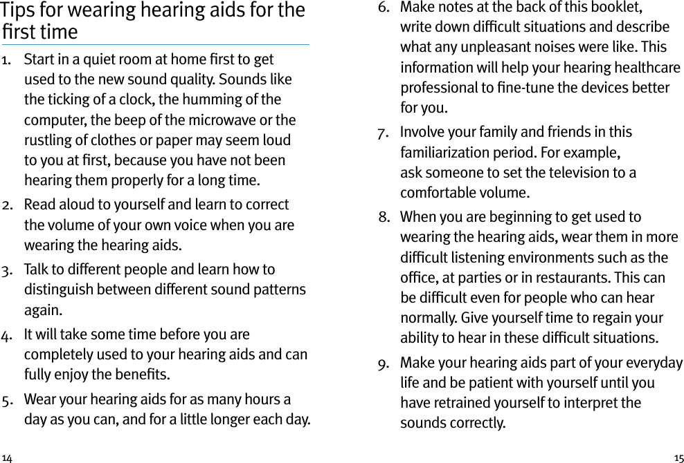 14 15Tips for wearing hearing aids for the ﬁrst time1.   Start in a quiet room at home ﬁrst to get used to the new sound quality. Sounds like the ticking of a clock, the humming of the computer, the beep of the microwave or the rustling of clothes or paper may seem loud to you at ﬁrst, because you have not been hearing them properly for a long time.2.   Read aloud to yourself and learn to correct the volume of your own voice when you are wearing the hearing aids.3.   Talk to different people and learn how to distinguish between different sound patterns again.4.   It will take some time before you are completely used to your hearing aids and can fully enjoy the beneﬁts.5.   Wear your hearing aids for as many hours a day as you can, and for a little longer each day.6.    Make notes at the back of this booklet, write down difﬁcult situations and describe what any unpleasant noises were like. This information will help your hearing healthcare professional to ﬁne-tune the devices better for you.7.   Involve your family and friends in this familiarization period. For example, ask someone to set the television to a comfortable volume.8.   When you are beginning to get used to wearing the hearing aids, wear them in more difﬁcult listening environments such as the ofﬁce, at parties or in restaurants. This can be difﬁcult even for people who can hear normally. Give yourself time to regain your ability to hear in these difﬁcult situations.9.   Make your hearing aids part of your everyday life and be patient with yourself until you have retrained yourself to interpret the sounds correctly.