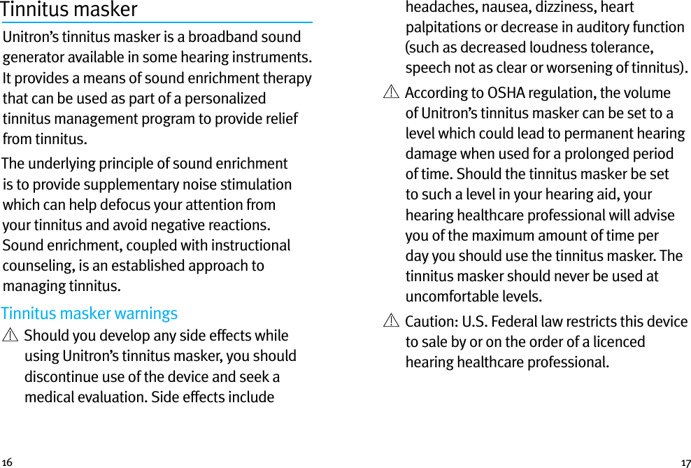 16 17Tinnitus masker Unitron’s tinnitus masker is a broadband sound generator available in some hearing instruments. It provides a means of sound enrichment therapy that can be used as part of a personalized tinnitus management program to provide relief from tinnitus.The underlying principle of sound enrichment is to provide supplementary noise stimulation which can help defocus your attention from your tinnitus and avoid negative reactions. Sound enrichment, coupled with instructional counseling, is an established approach to managing tinnitus.Tinnitus masker warnings   Should you develop any side effects while using Unitron’s tinnitus masker, you should discontinue use of the device and seek a medical evaluation. Side effects include headaches, nausea, dizziness, heart palpitations or decrease in auditory function (such as decreased loudness tolerance, speech not as clear or worsening of tinnitus).   According to OSHA regulation, the volume of Unitron’s tinnitus masker can be set to a level which could lead to permanent hearing damage when used for a prolonged period of time. Should the tinnitus masker be set to such a level in your hearing aid, your hearing healthcare professional will advise you of the maximum amount of time per day you should use the tinnitus masker. The tinnitus masker should never be used at uncomfortable levels.   Caution: U.S. Federal law restricts this device to sale by or on the order of a licenced hearing healthcare professional.