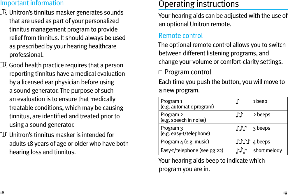 18 19Important information  Unitron’s tinnitus masker generates sounds that are used as part of your personalized tinnitus management program to provide relief from tinnitus. It should always be used as prescribed by your hearing healthcare professional.  Good health practice requires that a person reporting tinnitus have a medical evaluation by a licensed ear physician before using a sound generator. The purpose of such an evaluation is to ensure that medically treatable conditions, which may be causing tinnitus, are identiﬁed and treated prior to using a sound generator.  Unitron’s tinnitus masker is intended for adults 18 years of age or older who have both hearing loss and tinnitus.Operating instructionsYour hearing aids can be adjusted with the use of an optional Unitron remote.Remote controlThe optional remote control allows you to switch between different listening programs, and change your volume or comfort-clarity settings.  Program controlEach time you push the button, you will move to a new program.  Program 1 (e.g. automatic program)1 beepProgram 2 (e.g. speech in noise)2 beepsProgram 3 (e.g. easy-t/telephone)3 beepsProgram 4 (e.g. music) 4 beepsEasy-t/telephone (see pg 22) short melodyYour hearing aids beep to indicate which program you are in.