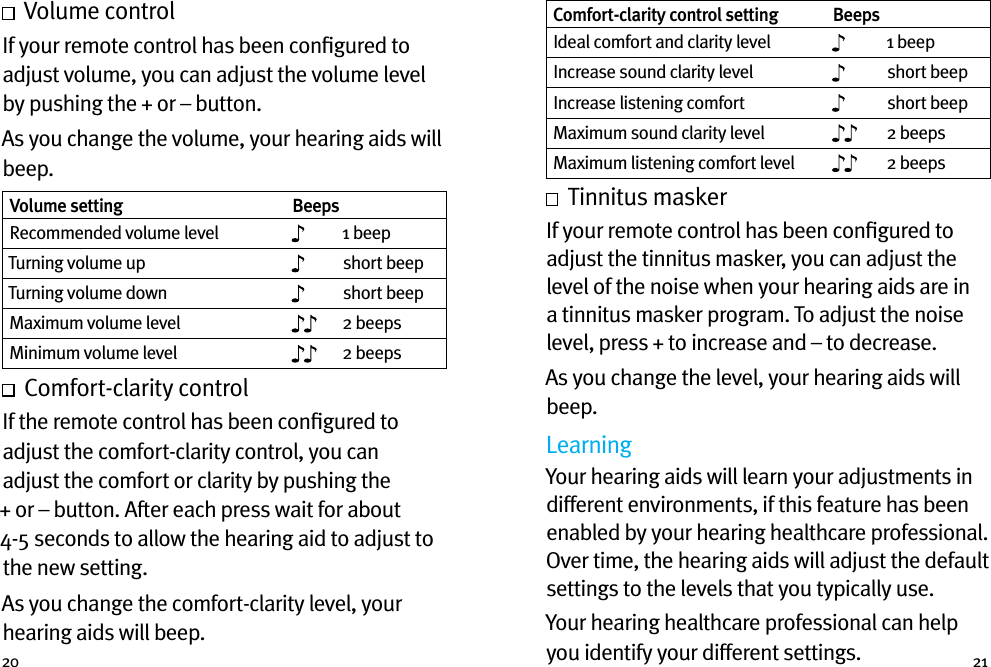 20 21  Volume controlIf your remote control has been conﬁgured to adjust volume, you can adjust the volume level by pushing the + or – button.As you change the volume, your hearing aids will beep. Volume setting BeepsRecommended volume level 1 beepTurning volume up short beepTurning volume down short beepMaximum volume level 2 beepsMinimum volume level 2 beeps  Comfort-clarity control If the remote control has been conﬁgured to adjust the comfort-clarity control, you can adjust the comfort or clarity by pushing the + or – button. After each press wait for about 4-5 seconds to allow the hearing aid to adjust to the new setting.As you change the comfort-clarity level, your hearing aids will beep. Comfort-clarity control setting BeepsIdeal comfort and clarity level 1 beepIncrease sound clarity level short beepIncrease listening comfort short beepMaximum sound clarity level 2 beepsMaximum listening comfort level 2 beeps  Tinnitus maskerIf your remote control has been conﬁgured to adjust the tinnitus masker, you can adjust the level of the noise when your hearing aids are in a tinnitus masker program. To adjust the noise level, press + to increase and – to decrease. As you change the level, your hearing aids will beep.LearningYour hearing aids will learn your adjustments in different environments, if this feature has been enabled by your hearing healthcare professional. Over time, the hearing aids will adjust the default settings to the levels that you typically use.Your hearing healthcare professional can help you identify your different settings. 