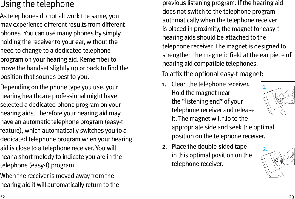 22 23Using the telephoneAs telephones do not all work the same, you may experience different results from different phones. You can use many phones by simply holding the receiver to your ear, without the need to change to a dedicated telephone program on your hearing aid. Remember to move the handset slightly up or back to ﬁnd the position that sounds best to you.Depending on the phone type you use, your hearing healthcare professional might have selected a dedicated phone program on your hearing aids. Therefore your hearing aid may have an automatic telephone program (easy-t feature), which automatically switches you to a dedicated telephone program when your hearing aid is close to a telephone receiver. You will hear a short melody to indicate you are in the telephone (easy-t) program.When the receiver is moved away from the hearing aid it will automatically return to the previous listening program. If the hearing aid does not switch to the telephone program automatically when the telephone receiver is placed in proximity, the magnet for easy-t hearing aids should be attached to the telephone receiver. The magnet is designed to strengthen the magnetic ﬁeld at the ear piece of hearing aid compatible telephones.To afﬁx the optional easy-t magnet:1.    Clean the telephone receiver. Hold the magnet near the “listening end” of your telephone receiver and release it. The magnet will ﬂip to the appropriate side and seek the optimal position on the telephone receiver.2.    Place the double-sided tape in this optimal position on the telephone receiver. 1.2.