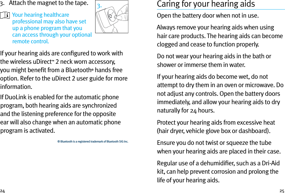 24 253.  Attach the magnet to the tape.   Your hearing healthcare professional may also have set up a phone program that you can access through your optional remote control.If your hearing aids are conﬁgured to work with the wireless uDirect™ 2 neck worn accessory, you might beneﬁt from a Bluetooth® hands free option. Refer to the uDirect 2 user guide for more information. If DuoLink is enabled for the automatic phone program, both hearing aids are synchronized and the listening preference for the opposite ear will also change when an automatic phone program is activated.® Bluetooth is a registered trademark of Bluetooth SIG Inc.3. Caring for your hearing aidsOpen the battery door when not in use.Always remove your hearing aids when using hair care products. The hearing aids can become clogged and cease to function properly.Do not wear your hearing aids in the bath or shower or immerse them in water. If your hearing aids do become wet, do not attempt to dry them in an oven or microwave. Do not adjust any controls. Open the battery doors immediately, and allow your hearing aids to dry naturally for 24 hours.Protect your hearing aids from excessive heat (hair dryer, vehicle glove box or dashboard).Ensure you do not twist or squeeze the tube when your hearing aids are placed in their case. Regular use of a dehumidiﬁer, such as a Dri-Aid kit, can help prevent corrosion and prolong the life of your hearing aids. 