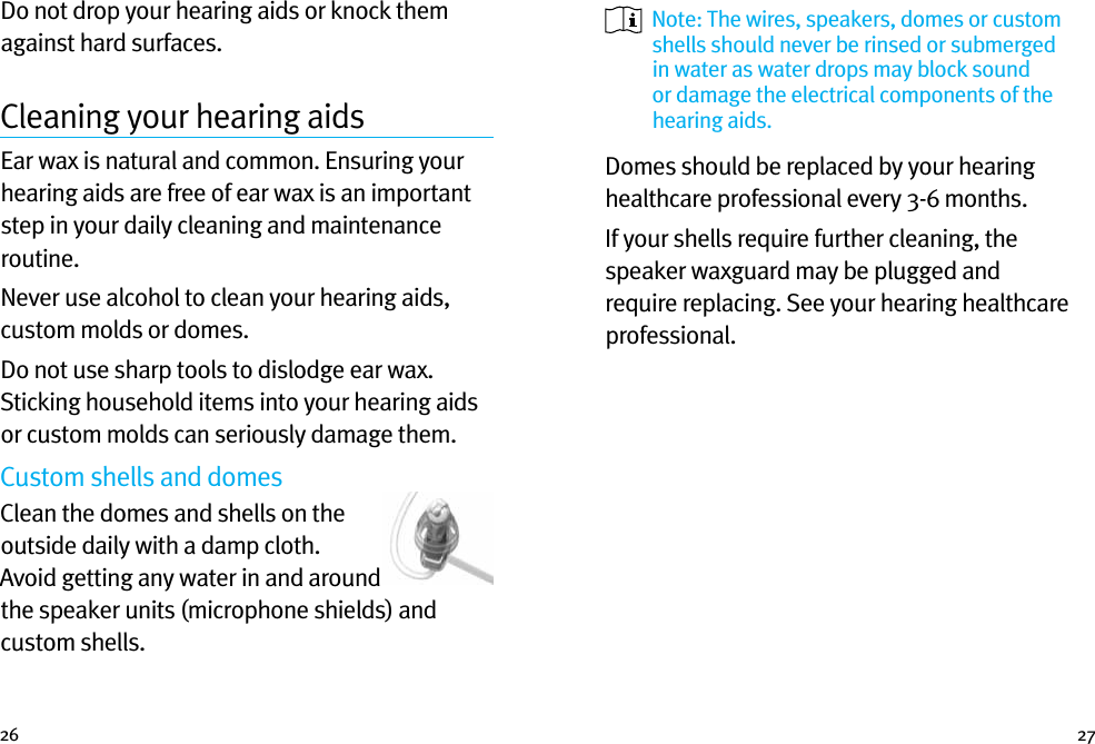 26 27Do not drop your hearing aids or knock them against hard surfaces.Cleaning your hearing aidsEar wax is natural and common. Ensuring your hearing aids are free of ear wax is an important step in your daily cleaning and maintenance routine.Never use alcohol to clean your hearing aids, custom molds or domes.Do not use sharp tools to dislodge ear wax. Sticking household items into your hearing aids or custom molds can seriously damage them.Custom shells and domesClean the domes and shells on the outside daily with a damp cloth. Avoid getting any water in and around the speaker units (microphone shields) and custom shells.   Note: The wires, speakers, domes or custom shells should never be rinsed or submerged in water as water drops may block sound or damage the electrical components of the hearing aids.Domes should be replaced by your hearing healthcare professional every 3-6 months.If your shells require further cleaning, the speaker waxguard may be plugged and require replacing. See your hearing healthcare professional.