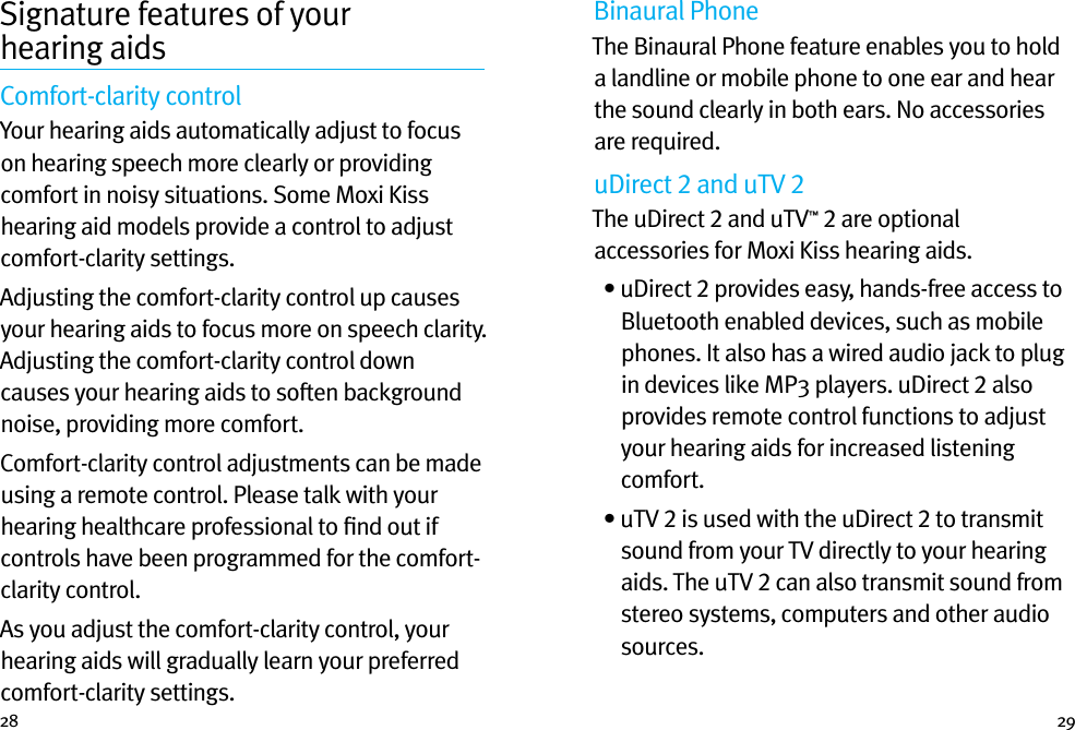 28 29Signature features of your  hearing aidsComfort-clarity control  Your hearing aids automatically adjust to focus on hearing speech more clearly or providing comfort in noisy situations. Some Moxi Kiss hearing aid models provide a control to adjust comfort-clarity settings.Adjusting the comfort-clarity control up causes your hearing aids to focus more on speech clarity. Adjusting the comfort-clarity control down causes your hearing aids to soften background noise, providing more comfort.Comfort-clarity control adjustments can be made using a remote control. Please talk with your hearing healthcare professional to ﬁnd out if controls have been programmed for the comfort-clarity control. As you adjust the comfort-clarity control, your hearing aids will gradually learn your preferred comfort-clarity settings.Binaural PhoneThe Binaural Phone feature enables you to hold a landline or mobile phone to one ear and hear the sound clearly in both ears. No accessories are required.uDirect 2 and uTV 2The uDirect 2 and uTV™ 2 are optional accessories for Moxi Kiss hearing aids.  •  uDirect 2 provides easy, hands-free access to Bluetooth enabled devices, such as mobile phones. It also has a wired audio jack to plug in devices like MP3 players. uDirect 2 also provides remote control functions to adjust your hearing aids for increased listening comfort.   •  uTV 2 is used with the uDirect 2 to transmit sound from your TV directly to your hearing aids. The uTV 2 can also transmit sound from stereo systems, computers and other audio sources.