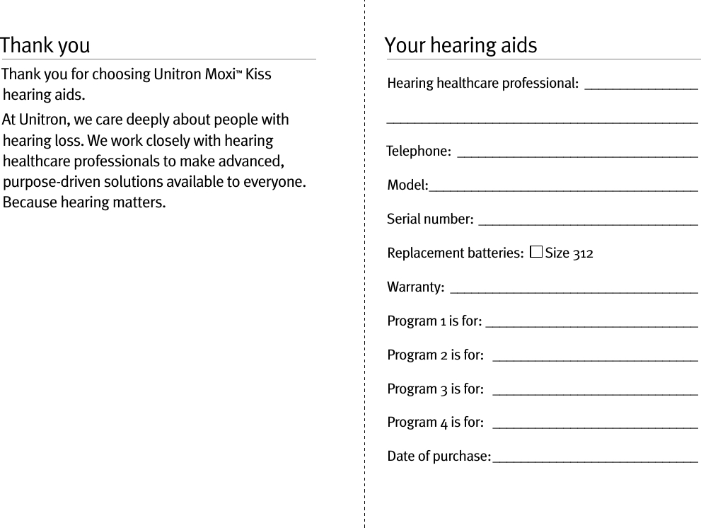 Thank youThank you for choosing Unitron Moxi™ Kiss hearing aids. At Unitron, we care deeply about people with hearing loss. We work closely with hearing healthcare professionals to make advanced, purpose-driven solutions available to everyone. Because hearing matters.Your hearing aidsHearing healthcare professional:  ____________________________________________________________Telephone:  __________________________________Model: ______________________________________Serial number: _______________________________Replacement batteries:    Size 312  Warranty:  ___________________________________Program 1 is for:  ______________________________Program 2 is for:   _____________________________Program 3 is for:   _____________________________Program 4 is for:   _____________________________Date of purchase: _____________________________
