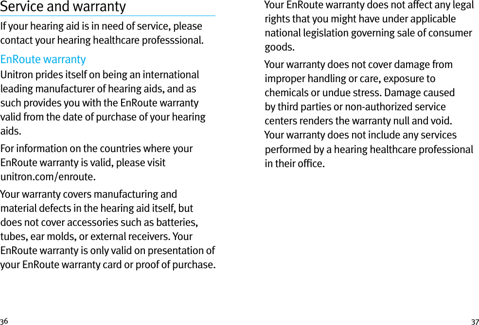 36 37Service and warrantyIf your hearing aid is in need of service, please contact your hearing healthcare professsional.EnRoute warrantyUnitron prides itself on being an international leading manufacturer of hearing aids, and as such provides you with the EnRoute warranty valid from the date of purchase of your hearing aids.For information on the countries where your EnRoute warranty is valid, please visit  unitron.com/enroute.  Your warranty covers manufacturing and material defects in the hearing aid itself, but does not cover accessories such as batteries, tubes, ear molds, or external receivers. Your EnRoute warranty is only valid on presentation of your EnRoute warranty card or proof of purchase. Your EnRoute warranty does not affect any legal rights that you might have under applicable national legislation governing sale of consumer goods. Your warranty does not cover damage from improper handling or care, exposure to chemicals or undue stress. Damage caused by third parties or non-authorized service centers renders the warranty null and void. Your warranty does not include any services performed by a hearing healthcare professional in their ofﬁce.