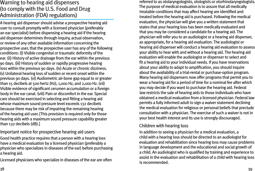 38 39Warning to hearing aid dispensers  (to comply with the U.S. Food and Drug  Administration (FDA) regulations) A hearing aid dispenser should advise a prospective hearing aid user to consult promptly with a licensed physician (preferably an ear specialist) before dispensing a hearing aid if the hearing aid dispenser determines through inquiry, actual observation, or review of any other available information concerning the prospective user, that the prospective user has any of the following conditions: (i) Visible congenital or traumatic deformity of the ear. (ii) History of active drainage from the ear within the previous 90 days. (iii) History of sudden or rapidly progressive hearing loss within the previous 90 days. (iv) Acute or chronic dizziness. (v) Unilateral hearing loss of sudden or recent onset within the previous 90 days. (vi) Audiometric air-bone gap equal to or greater than 15 decibels at 500 hertz (Hz), 1,000 Hz, and 2,000 Hz. (vii) Visible evidence of signiﬁcant cerumen accumulation or a foreign body in the ear canal. (viii) Pain or discomfort in the ear. Special care should be exercised in selecting and ﬁtting a hearing aid whose maximum sound pressure level exceeds 132 decibels because there may be risk of impairing the remaining hearing of the hearing aid user. [This provision is required only for those hearing aids with a maximum sound pressure capability greater than 132 decibels (dB).]Important notice for prospective hearing aid users Good health practice requires that a person with a hearing loss have a medical evaluation by a licensed physician (preferably a physician who specializes in diseases of the ear) before purchasing a hearing aid.Licensed physicians who specialize in diseases of the ear are often referred to as otolaryngologists, otologists or otorhinolaryngologists. The purpose of medical evaluation is to assure that all medically treatable conditions that may affect hearing are identiﬁed and treated before the hearing aid is purchased. Following the medical evaluation, the physician will give you a written statement that states that your hearing loss has been medically evaluated and that you may be considered a candidate for a hearing aid. The physician will refer you to an audiologist or a hearing aid dispenser, as appropriate, for a hearing aid evaluation. The audiologist or hearing aid dispenser will conduct a hearing aid evaluation to assess your ability to hear with and without a hearing aid. The hearing aid evaluation will enable the audiologist or dispenser to select and ﬁt a hearing aid to your individual needs. If you have reservations about your ability to adapt to ampliﬁcation, you should inquire about the availability of a trial-rental or purchase-option program. Many hearing aid dispensers now offer programs that permit you to wear a hearing aid for a period of time for a nominal fee after which you may decide if you want to purchase the hearing aid. Federal law restricts the sale of hearing aids to those individuals who have obtained a medical evaluation from a licensed physician. Federal law permits a fully informed adult to sign a waiver statement declining the medical evaluation for religious or personal beliefs that preclude consultation with a physician. The exercise of such a waiver is not in your best health interest and its use is strongly discouraged. Children with hearing loss In addition to seeing a physician for a medical evaluation, a child with a hearing loss should be directed to an audiologist for evaluation and rehabilitation since hearing loss may cause problems in language development and the educational and social growth of a child. An audiologist who is qualiﬁed by training and experience to assist in the evaluation and rehabilitation of a child with hearing loss is recommended.