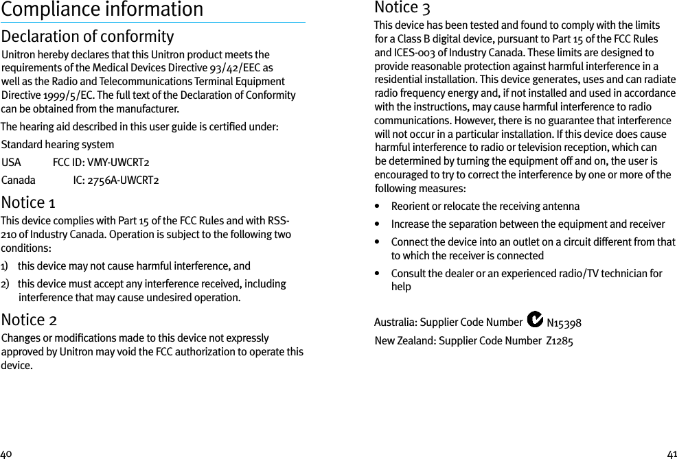 40 41Compliance informationDeclaration of conformityUnitron hereby declares that this Unitron product meets the requirements of the Medical Devices Directive 93/42/EEC as well as the Radio and Telecommunications Terminal Equipment Directive 1999/5/EC. The full text of the Declaration of Conformity can be obtained from the manufacturer.The hearing aid described in this user guide is certiﬁed under:Standard hearing systemUSA   FCC ID:  VMY-UWCRT2Canada   IC:  2756A-UWCRT2Notice 1This device complies with Part 15 of the FCC Rules and with RSS-210 of Industry Canada. Operation is subject to the following two conditions:1)    this device may not cause harmful interference, and2)    this device must accept any interference received, including interference that may cause undesired operation.Notice 2Changes or modiﬁcations made to this device not expressly approved by Unitron may void the FCC authorization to operate this device.Notice 3This device has been tested and found to comply with the limits for a Class B digital device, pursuant to Part 15 of the FCC Rules and ICES-003 of Industry Canada. These limits are designed to provide reasonable protection against harmful interference in a residential installation. This device generates, uses and can radiate radio frequency energy and, if not installed and used in accordance with the instructions, may cause harmful interference to radio communications. However, there is no guarantee that interference will not occur in a particular installation. If this device does cause harmful interference to radio or television reception, which can be determined by turning the equipment off and on, the user is encouraged to try to correct the interference by one or more of the following measures:•   Reorient or relocate the receiving antenna•   Increase the separation between the equipment and receiver•    Connect the device into an outlet on a circuit different from that to which the receiver is connected•    Consult the dealer or an experienced radio/TV technician for helpAustralia: Supplier Code Number   N15398New Zealand: Supplier Code Number  Z1285