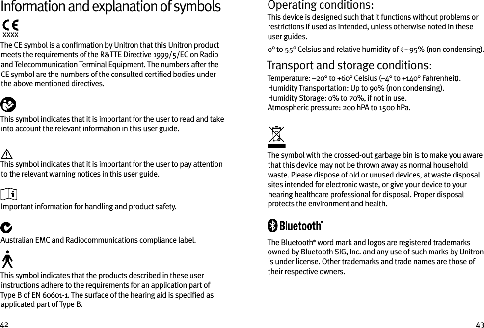 42 43Information and explanation of symbolsxxxx  The CE symbol is a conﬁrmation by Unitron that this Unitron product meets the requirements of the R&amp;TTE Directive 1999/5/EC on Radio and Telecommunication Terminal Equipment. The numbers after the CE symbol are the numbers of the consulted certiﬁed bodies under the above mentioned directives.  This symbol indicates that it is important for the user to read and take into account the relevant information in this user guide. This symbol indicates that it is important for the user to pay attention to the relevant warning notices in this user guide.  Important information for handling and product safety. Australian EMC and Radiocommunications compliance label. This symbol indicates that the products described in these user instructions adhere to the requirements for an application part of Type B of EN 60601-1. The surface of the hearing aid is speciﬁed as applicated part of Type B.Operating conditions:This device is designed such that it functions without problems or restrictions if used as intended, unless otherwise noted in these user guides.0° to 55° Celsius and relative humidity of &lt;95% (non condensing).Transport and storage conditions:Temperature: –20° to +60° Celsius (–4° to +140° Fahrenheit). Humidity Transportation: Up to 90% (non condensing). Humidity Storage: 0% to 70%, if not in use. Atmospheric pressure: 200 hPA to 1500 hPa. The symbol with the crossed-out garbage bin is to make you aware that this device may not be thrown away as normal household waste. Please dispose of old or unused devices, at waste disposal sites intended for electronic waste, or give your device to your hearing healthcare professional for disposal. Proper disposal protects the environment and health.The Bluetooth® word mark and logos are registered trademarks owned by Bluetooth SIG, Inc. and any use of such marks by Unitron is under license. Other trademarks and trade names are those of their respective owners.