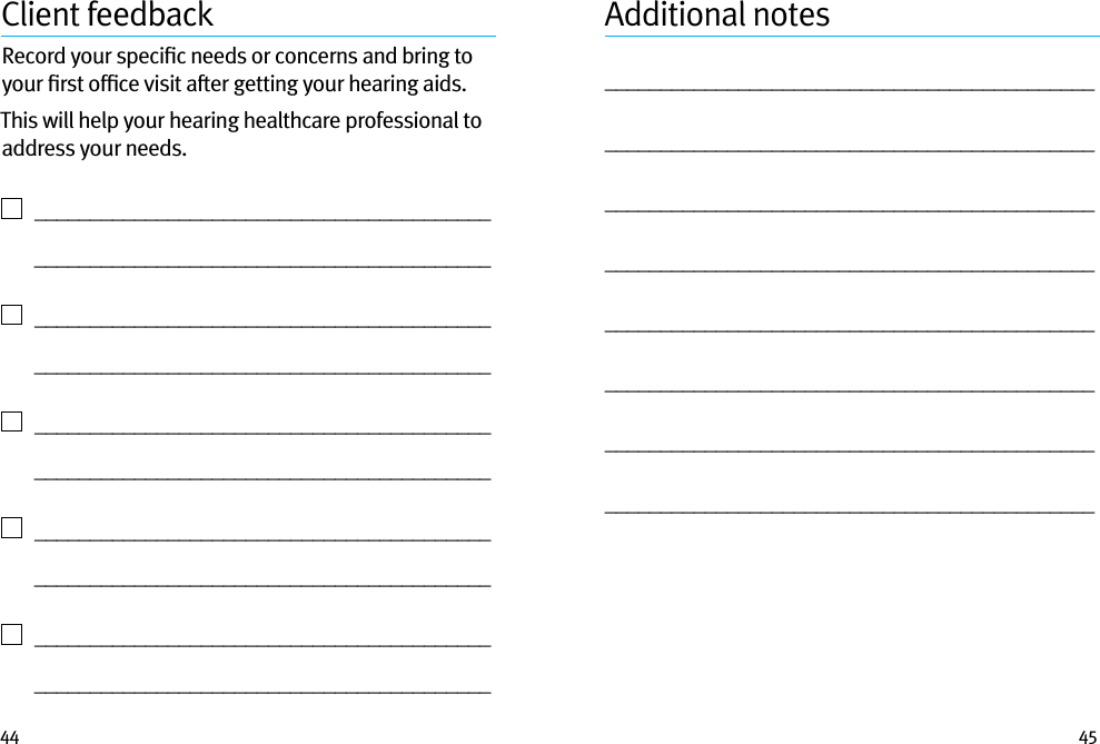 44 45Client feedbackRecord your speciﬁc needs or concerns and bring to your ﬁrst ofﬁce visit after getting your hearing aids. This will help your hearing healthcare professional to address your needs.    _________________________________________   _________________________________________    _________________________________________   _________________________________________    _________________________________________   _________________________________________    _________________________________________   _________________________________________    _________________________________________   _________________________________________Additional notes________________________________________________________________________________________________________________________________________________________________________________________________________________________________________________________________________________________________________________________________________________________________