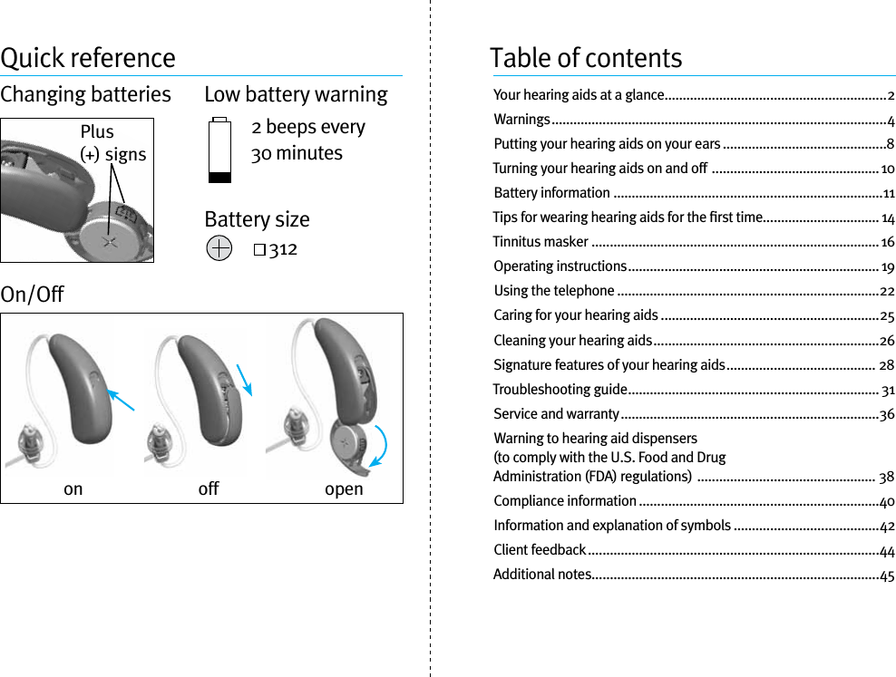 Quick referenceChanging batteries  Low battery warning2 beeps every 30 minutes 312On/OffTable of contentsYour hearing aids at a glance.............................................................2Warnings ............................................................................................4Putting your hearing aids on your ears .............................................8Turning your hearing aids on and off  .............................................. 10Battery information ..........................................................................11Tips for wearing hearing aids for the ﬁrst time................................ 14Tinnitus masker  ............................................................................... 16Operating instructions ..................................................................... 19Using the telephone ........................................................................22Caring for your hearing aids ............................................................25Cleaning your hearing aids ..............................................................26Signature features of your hearing aids ......................................... 28Troubleshooting guide .....................................................................31Service and warranty .......................................................................36Warning to hearing aid dispensers  (to comply with the U.S. Food and Drug  Administration (FDA) regulations)  ................................................. 38Compliance information ..................................................................40Information and explanation of symbols ........................................42Client feedback ................................................................................44Additional notes ...............................................................................45on off openPlus (+) signsBattery size