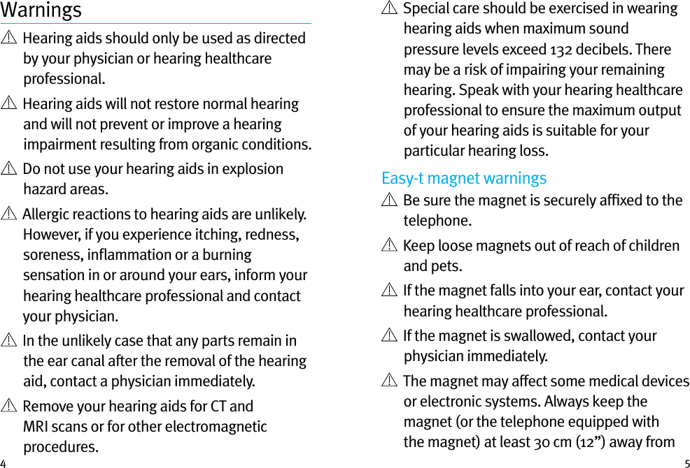 4 5Warnings   Hearing aids should only be used as directed by your physician or hearing healthcare professional.    Hearing aids will not restore normal hearing and will not prevent or improve a hearing impairment resulting from organic conditions.    Do not use your hearing aids in explosion hazard areas.    Allergic reactions to hearing aids are unlikely. However, if you experience itching, redness, soreness, inﬂammation or a burning sensation in or around your ears, inform your hearing healthcare professional and contact your physician.    In the unlikely case that any parts remain in the ear canal after the removal of the hearing aid, contact a physician immediately.    Remove your hearing aids for CT and MRI scans or for other electromagnetic procedures.   Special care should be exercised in wearing hearing aids when maximum sound pressure levels exceed 132 decibels. There may be a risk of impairing your remaining hearing. Speak with your hearing healthcare professional to ensure the maximum output of your hearing aids is suitable for your particular hearing loss.Easy-t magnet warnings   Be sure the magnet is securely afﬁxed to the telephone.   Keep loose magnets out of reach of children and pets.   If the magnet falls into your ear, contact your hearing healthcare professional.   If the magnet is swallowed, contact your physician immediately.   The magnet may affect some medical devices or electronic systems. Always keep the magnet (or the telephone equipped with the magnet) at least 30 cm (12”) away from 