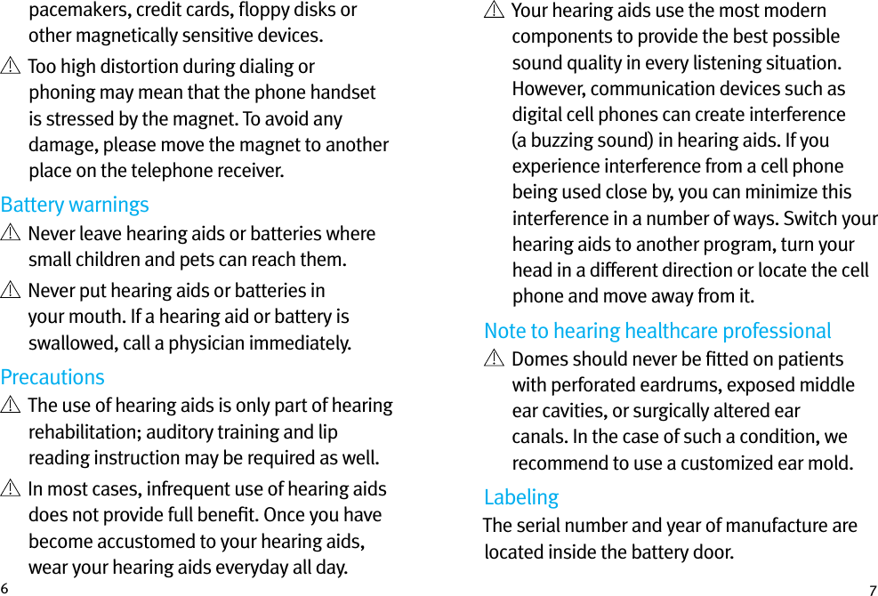 6 7pacemakers, credit cards, ﬂoppy disks or other magnetically sensitive devices.   Too high distortion during dialing or phoning may mean that the phone handset is stressed by the magnet. To avoid any damage, please move the magnet to another place on the telephone receiver.Battery warnings   Never leave hearing aids or batteries where small children and pets can reach them.   Never put hearing aids or batteries in your mouth. If a hearing aid or battery is swallowed, call a physician immediately.Precautions   The use of hearing aids is only part of hearing rehabilitation; auditory training and lip reading instruction may be required as well.   In most cases, infrequent use of hearing aids does not provide full beneﬁt. Once you have become accustomed to your hearing aids, wear your hearing aids everyday all day.   Your hearing aids use the most modern components to provide the best possible sound quality in every listening situation. However, communication devices such as digital cell phones can create interference (a buzzing sound) in hearing aids. If you experience interference from a cell phone being used close by, you can minimize this interference in a number of ways. Switch your hearing aids to another program, turn your head in a different direction or locate the cell phone and move away from it.Note to hearing healthcare professional   Domes should never be ﬁtted on patients with perforated eardrums, exposed middle ear cavities, or surgically altered ear canals. In the case of such a condition, we recommend to use a customized ear mold.LabelingThe serial number and year of manufacture are located inside the battery door.