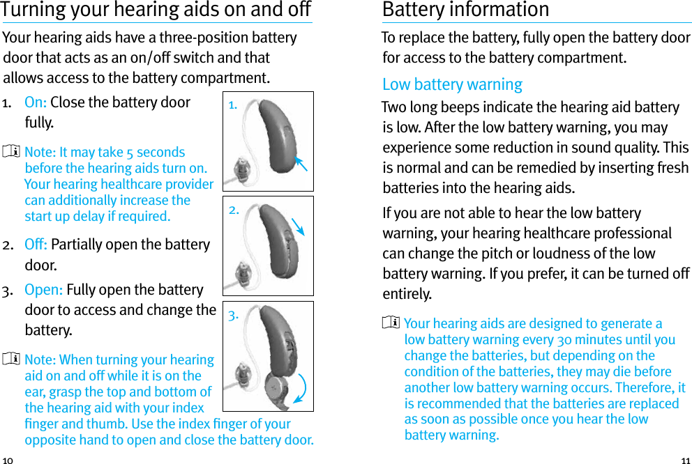 10 11Turning your hearing aids on and off Your hearing aids have a three-position battery door that acts as an on/off switch and that allows access to the battery compartment.1.   On: Close the battery door fully.    Note: It may take 5 seconds before the hearing aids turn on. Your hearing healthcare provider can additionally increase the start up delay if required.2.   Off: Partially open the battery door. 3.   Open: Fully open the battery door to access and change the battery.  Note: When turning your hearing aid on and off while it is on the ear, grasp the top and bottom of the hearing aid with your index ﬁnger and thumb. Use the index ﬁnger of your opposite hand to open and close the battery door.Battery informationTo replace the battery, fully open the battery door for access to the battery compartment.Low battery warningTwo long beeps indicate the hearing aid battery is low. After the low battery warning, you may experience some reduction in sound quality. This is normal and can be remedied by inserting fresh batteries into the hearing aids.If you are not able to hear the low battery warning, your hearing healthcare professional can change the pitch or loudness of the low battery warning. If you prefer, it can be turned off entirely.  Your hearing aids are designed to generate a low battery warning every 30 minutes until you change the batteries, but depending on the condition of the batteries, they may die before another low battery warning occurs. Therefore, it is recommended that the batteries are replaced as soon as possible once you hear the low battery warning.1.1.2.3.