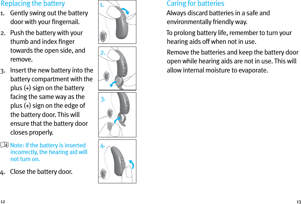 12 13Replacing the battery1.   Gently swing out the battery door with your ﬁngernail. 2.   Push the battery with your thumb and index ﬁnger towards the open side, and remove.3.   Insert the new battery into the battery compartment with the plus (+) sign on the battery facing the same way as the plus (+) sign on the edge of the battery door. This will ensure that the battery door closes properly.  Note: If the battery is inserted incorrectly, the hearing aid will not turn on.4.  Close the battery door.1.2.3.4.Caring for batteriesAlways discard batteries in a safe and environmentally friendly way.To prolong battery life, remember to turn your hearing aids off when not in use.Remove the batteries and keep the battery door open while hearing aids are not in use. This will allow internal moisture to evaporate.