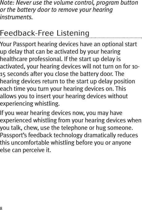 8Note: Never use the volume control, program buttonor the battery door to remove your hearinginstruments.Feedback-Free ListeningYour Passport hearing devices have an optional startup delay that can be activated by your hearinghealthcare professional. If the start up delay isactivated, your hearing devices will not turn on for 10-15 seconds after you close the battery door. Thehearing devices return to the start up delay positioneach time you turn your hearing devices on. Thisallows you to insert your hearing devices withoutexperiencing whistling.If you wear hearing devices now, you may haveexperienced whistling from your hearing devices whenyou talk, chew, use the telephone or hug someone.Passport’s feedback technology dramatically reducesthis uncomfortable whistling before you or anyoneelse can perceive it.