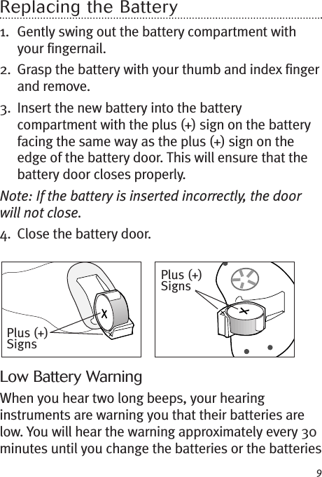 9Replacing the Battery1. Gently swing out the battery compartment withyour fingernail.2. Grasp the battery with your thumb and index fingerand remove.3. Insert the new battery into the batterycompartment with the plus (+) sign on the batteryfacing the same way as the plus (+) sign on theedge of the battery door. This will ensure that thebattery door closes properly.Note: If the battery is inserted incorrectly, the doorwill not close.4. Close the battery door.Low Battery WarningWhen you hear two long beeps, your hearinginstruments are warning you that their batteries arelow. You will hear the warning approximately every 30minutes until you change the batteries or the batteriesPlus (+)SignsPlus (+)Signs