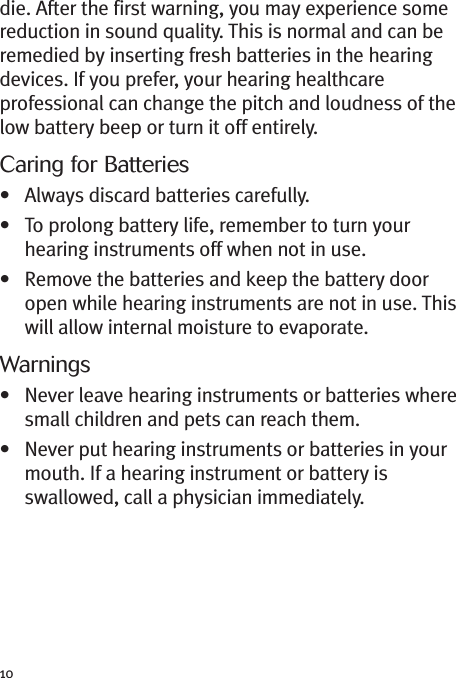 10die. After the first warning, you may experience somereduction in sound quality. This is normal and can beremedied by inserting fresh batteries in the hearingdevices. If you prefer, your hearing healthcareprofessional can change the pitch and loudness of thelow battery beep or turn it off entirely.Caring for Batteries• Always discard batteries carefully.• To prolong battery life, remember to turn yourhearing instruments off when not in use.• Remove the batteries and keep the battery dooropen while hearing instruments are not in use. Thiswill allow internal moisture to evaporate.Warnings• Never leave hearing instruments or batteries wheresmall children and pets can reach them.• Never put hearing instruments or batteries in yourmouth. If a hearing instrument or battery isswallowed, call a physician immediately.