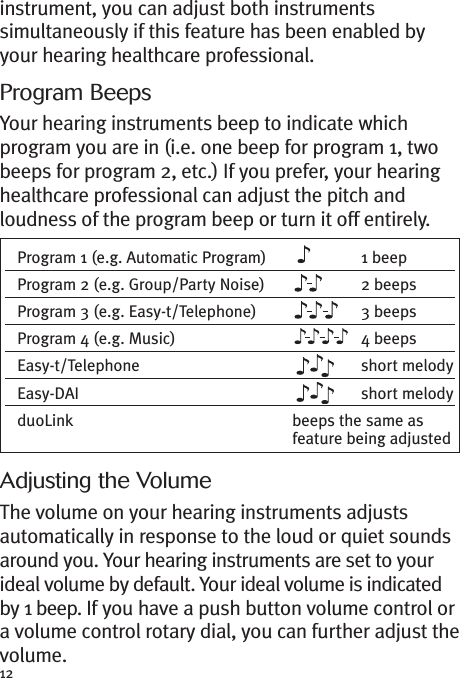 12instrument, you can adjust both instrumentssimultaneously if this feature has been enabled byyour hearing healthcare professional.Program BeepsYour hearing instruments beep to indicate whichprogram you are in (i.e. one beep for program 1, twobeeps for program 2, etc.) If you prefer, your hearinghealthcare professional can adjust the pitch andloudness of the program beep or turn it off entirely.Adjusting the VolumeThe volume on your hearing instruments adjustsautomatically in response to the loud or quiet soundsaround you. Your hearing instruments are set to yourideal volume by default. Your ideal volume is indicatedby 1 beep. If you have a push button volume control ora volume control rotary dial, you can further adjust thevolume.Program 1 (e.g. Automatic Program) 1 beepProgram 2 (e.g. Group/Party Noise) 2 beepsProgram 3 (e.g. Easy-t/Telephone) 3 beepsProgram 4 (e.g. Music) 4 beepsEasy-t/Telephone short melodyEasy-DAI short melodyduoLink beeps the same asfeature being adjusted