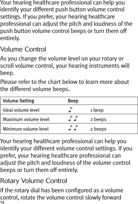 14Your hearing healthcare professional can help youidentify your different push button volume controlsettings. If you prefer, your hearing healthcareprofessional can adjust the pitch and loudness of thepush button volume control beeps or turn them offentirely.Volume ControlAs you change the volume level on your rotary orscroll volume control, your hearing instruments willbeep.Please refer to the chart below to learn more aboutthe different volume beeps.Your hearing healthcare professional can help youidentify your different volume control settings. If youprefer, your hearing healthcare professional canadjust the pitch and loudness of the volume controlbeeps or turn them off entirely.Rotary Volume ControlIf the rotary dial has been configured as a volumecontrol, rotate the volume control slowly forwardVolume Setting BeepIdeal volume level 1 beepMaximum volume level 2 beepsMinimum volume level 2 beeps