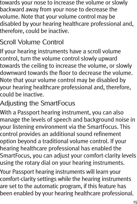 15towards your nose to increase the volume or slowlybackward away from your nose to decrease thevolume. Note that your volume control may bedisabled by your hearing healthcare professional and,therefore, could be inactive.Scroll Volume ControlIf your hearing instruments have a scroll volumecontrol, turn the volume control slowly upwardtowards the ceiling to increase the volume, or slowlydownward towards the floor to decrease the volume.Note that your volume control may be disabled byyour hearing healthcare professional and, therefore,could be inactive.Adjusting the SmartFocusWith a Passport hearing instrument, you can alsomanage the levels of speech and background noise inyour listening environment via the SmartFocus. Thiscontrol provides an additional sound refinementoption beyond a traditional volume control. If yourhearing healthcare professional has enabled theSmartFocus, you can adjust your comfort-clarity levelsusing the rotary dial on your hearing instruments.Your Passport hearing instruments will learn yourcomfort-clarity settings while the hearing instrumentsare set to the automatic program, if this feature hasbeen enabled by your hearing healthcare professional.