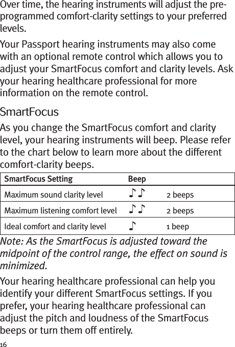 16Over time, the hearing instruments will adjust the pre-programmed comfort-clarity settings to your preferredlevels.Your Passport hearing instruments may also comewith an optional remote control which allows you toadjust your SmartFocus comfort and clarity levels. Askyour hearing healthcare professional for moreinformation on the remote control.SmartFocusAs you change the SmartFocus comfort and claritylevel, your hearing instruments will beep. Please referto the chart below to learn more about the differentcomfort-clarity beeps.Note: As the SmartFocus is adjusted toward themidpoint of the control range, the effect on sound isminimized.Your hearing healthcare professional can help youidentify your different SmartFocus settings. If youprefer, your hearing healthcare professional canadjust the pitch and loudness of the SmartFocusbeeps or turn them off entirely.SmartFocus Setting BeepMaximum sound clarity level 2 beepsMaximum listening comfort level 2 beepsIdeal comfort and clarity level 1 beep