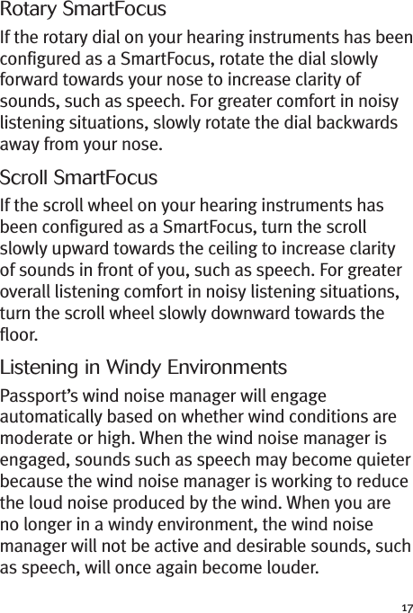 17Rotary SmartFocusIf the rotary dial on your hearing instruments has beenconfigured as a SmartFocus, rotate the dial slowlyforward towards your nose to increase clarity ofsounds, such as speech. For greater comfort in noisylistening situations, slowly rotate the dial backwardsaway from your nose.Scroll SmartFocusIf the scroll wheel on your hearing instruments hasbeen configured as a SmartFocus, turn the scrollslowly upward towards the ceiling to increase clarityof sounds in front of you, such as speech. For greateroverall listening comfort in noisy listening situations,turn the scroll wheel slowly downward towards thefloor.Listening in Windy EnvironmentsPassport’s wind noise manager will engageautomatically based on whether wind conditions aremoderate or high. When the wind noise manager isengaged, sounds such as speech may become quieterbecause the wind noise manager is working to reducethe loud noise produced by the wind. When you areno longer in a windy environment, the wind noisemanager will not be active and desirable sounds, suchas speech, will once again become louder.