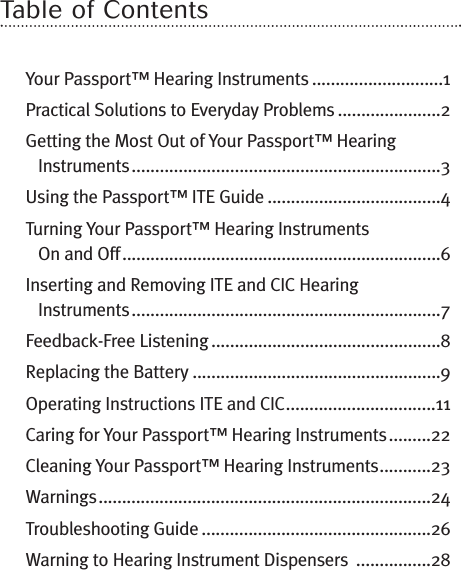 Table of ContentsYour Passport™ Hearing Instruments ............................1Practical Solutions to Everyday Problems ......................2Getting the Most Out of Your Passport™ HearingInstruments..................................................................3Using the Passport™ ITE Guide .....................................4Turning Your Passport™ Hearing InstrumentsOn and Off....................................................................6Inserting and Removing ITE and CIC HearingInstruments..................................................................7Feedback-Free Listening .................................................8Replacing the Battery .....................................................9Operating Instructions ITE and CIC................................11Caring for Your Passport™ Hearing Instruments.........22Cleaning Your Passport™ Hearing Instruments...........23Warnings.......................................................................24Troubleshooting Guide .................................................26Warning to Hearing Instrument Dispensers ................28