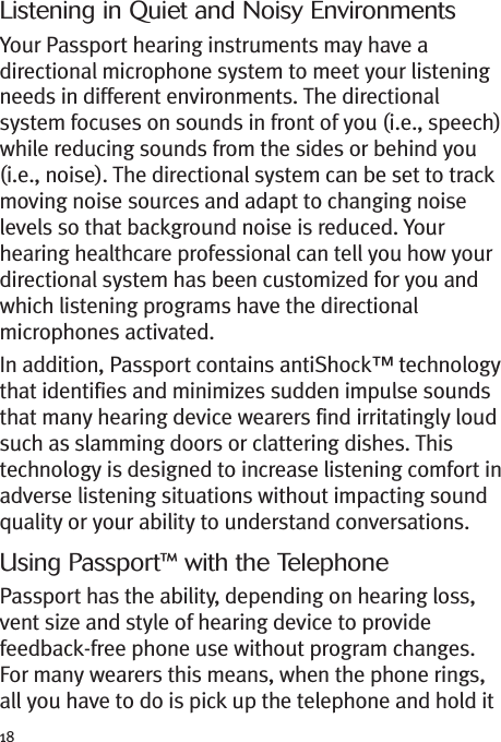 18Listening in Quiet and Noisy EnvironmentsYour Passport hearing instruments may have adirectional microphone system to meet your listeningneeds in different environments. The directionalsystem focuses on sounds in front of you (i.e., speech)while reducing sounds from the sides or behind you(i.e., noise). The directional system can be set to trackmoving noise sources and adapt to changing noiselevels so that background noise is reduced. Yourhearing healthcare professional can tell you how yourdirectional system has been customized for you andwhich listening programs have the directionalmicrophones activated.In addition, Passport contains antiShock™ technologythat identifies and minimizes sudden impulse soundsthat many hearing device wearers find irritatingly loudsuch as slamming doors or clattering dishes. Thistechnology is designed to increase listening comfort inadverse listening situations without impacting soundquality or your ability to understand conversations.Using Passport™ with the TelephonePassport has the ability, depending on hearing loss,vent size and style of hearing device to providefeedback-free phone use without program changes.For many wearers this means, when the phone rings,all you have to do is pick up the telephone and hold it