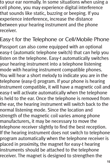 19to your ear normally. In some situations when using acell phone, you may experience digital interferencethat sounds like static, buzzing or beeping. If youexperience interference, increase the distancebetween your hearing instrument and the phonereceiver.Easy-t for the Telephone or Cell/Mobile PhonePassport can also come equipped with an optionaleasy-t (automatic telephone switch) that can help youlisten on the telephone. Easy-t automatically switchesyour hearing instrument into a telephone listeningmode with hearing instrument compatible phones.You will hear a short melody to indicate you are in thetelephone (easy-t) program. If your phone is hearinginstrument compatible, it will have a magnetic coil andeasy-t will activate automatically when the telephoneis held to the ear. Once the telephone is removed fromthe ear, the hearing instrument will switch back to thenormal listening mode. Since the location andstrength of the magnetic coil varies among phonemanufacturers, it may be necessary to move thetelephone receiver slightly to find the best reception.If the hearing instrument does not switch to telephoneprogram automatically when the telephone receiver isplaced in proximity, the magnet for easy-t hearinginstruments should be attached to the telephonereceiver. The magnet is designed to strengthen the