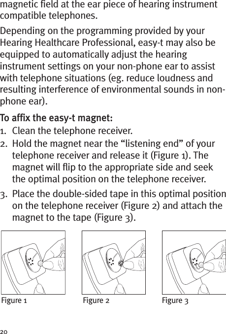 20magnetic field at the ear piece of hearing instrumentcompatible telephones.Depending on the programming provided by yourHearing Healthcare Professional, easy-t may also beequipped to automatically adjust the hearinginstrument settings on your non-phone ear to assistwith telephone situations (eg. reduce loudness andresulting interference of environmental sounds in non-phone ear).To affix the easy-t magnet:1. Clean the telephone receiver.2. Hold the magnet near the “listening end” of yourtelephone receiver and release it (Figure 1). Themagnet will flip to the appropriate side and seekthe optimal position on the telephone receiver.3. Place the double-sided tape in this optimal positionon the telephone receiver (Figure 2) and attach themagnet to the tape (Figure 3).Figure 1 Figure 2 Figure 3