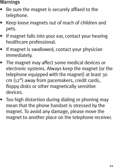 21Warnings• Be sure the magnet is securely affixed to thetelephone.• Keep loose magnets out of reach of children andpets.• If magnet falls into your ear, contact your hearinghealthcare professional.• If magnet is swallowed, contact your physicianimmediately.• The magnet may affect some medical devices orelectronic systems. Always keep the magnet (or thetelephone equipped with the magnet) at least 30cm (12”) away from pacemakers, credit cards,floppy disks or other magnetically sensitivedevices.• Too high distortion during dialing or phoning maymean that the phone handset is stressed by themagnet. To avoid any damage, please move themagnet to another place on the telephone receiver.