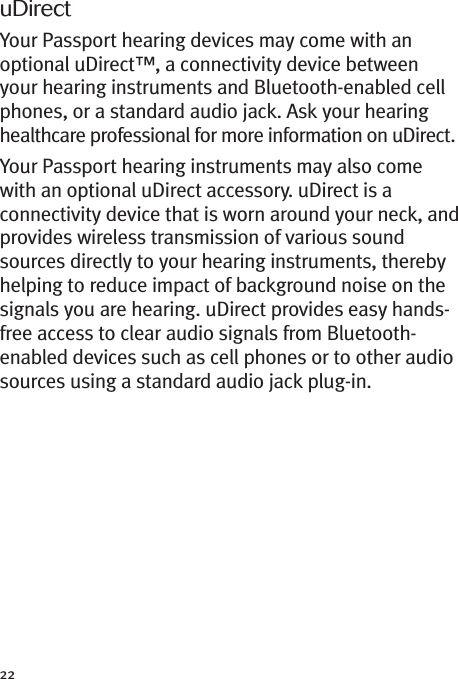 22uDirectYour Passport hearing devices may come with anoptional uDirect™, a connectivity device betweenyour hearing instruments and Bluetooth-enabled cellphones, or a standard audio jack. Ask your hearinghealthcare professional for more information on uDirect.Your Passport hearing instruments may also comewith an optional uDirect accessory. uDirect is aconnectivity device that is worn around your neck, andprovides wireless transmission of various soundsources directly to your hearing instruments, therebyhelping to reduce impact of background noise on thesignals you are hearing. uDirect provides easy hands-free access to clear audio signals from Bluetooth-enabled devices such as cell phones or to other audiosources using a standard audio jack plug-in.