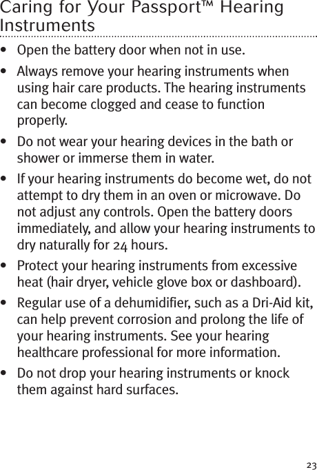 23Caring for Your Passport™ HearingInstruments• Open the battery door when not in use.• Always remove your hearing instruments whenusing hair care products. The hearing instrumentscan become clogged and cease to functionproperly.• Do not wear your hearing devices in the bath orshower or immerse them in water.• If your hearing instruments do become wet, do notattempt to dry them in an oven or microwave. Donot adjust any controls. Open the battery doorsimmediately, and allow your hearing instruments todry naturally for 24 hours.• Protect your hearing instruments from excessiveheat (hair dryer, vehicle glove box or dashboard).• Regular use of a dehumidifier, such as a Dri-Aid kit,can help prevent corrosion and prolong the life ofyour hearing instruments. See your hearinghealthcare professional for more information.• Do not drop your hearing instruments or knockthem against hard surfaces.