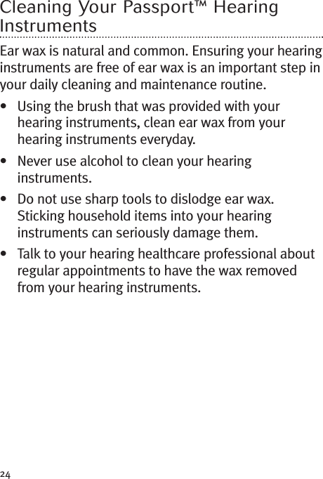 24Cleaning Your Passport™ HearingInstrumentsEar wax is natural and common. Ensuring your hearinginstruments are free of ear wax is an important step inyour daily cleaning and maintenance routine.• Using the brush that was provided with yourhearing instruments, clean ear wax from yourhearing instruments everyday.• Never use alcohol to clean your hearinginstruments.• Do not use sharp tools to dislodge ear wax.Sticking household items into your hearinginstruments can seriously damage them.• Talk to your hearing healthcare professional aboutregular appointments to have the wax removedfrom your hearing instruments.